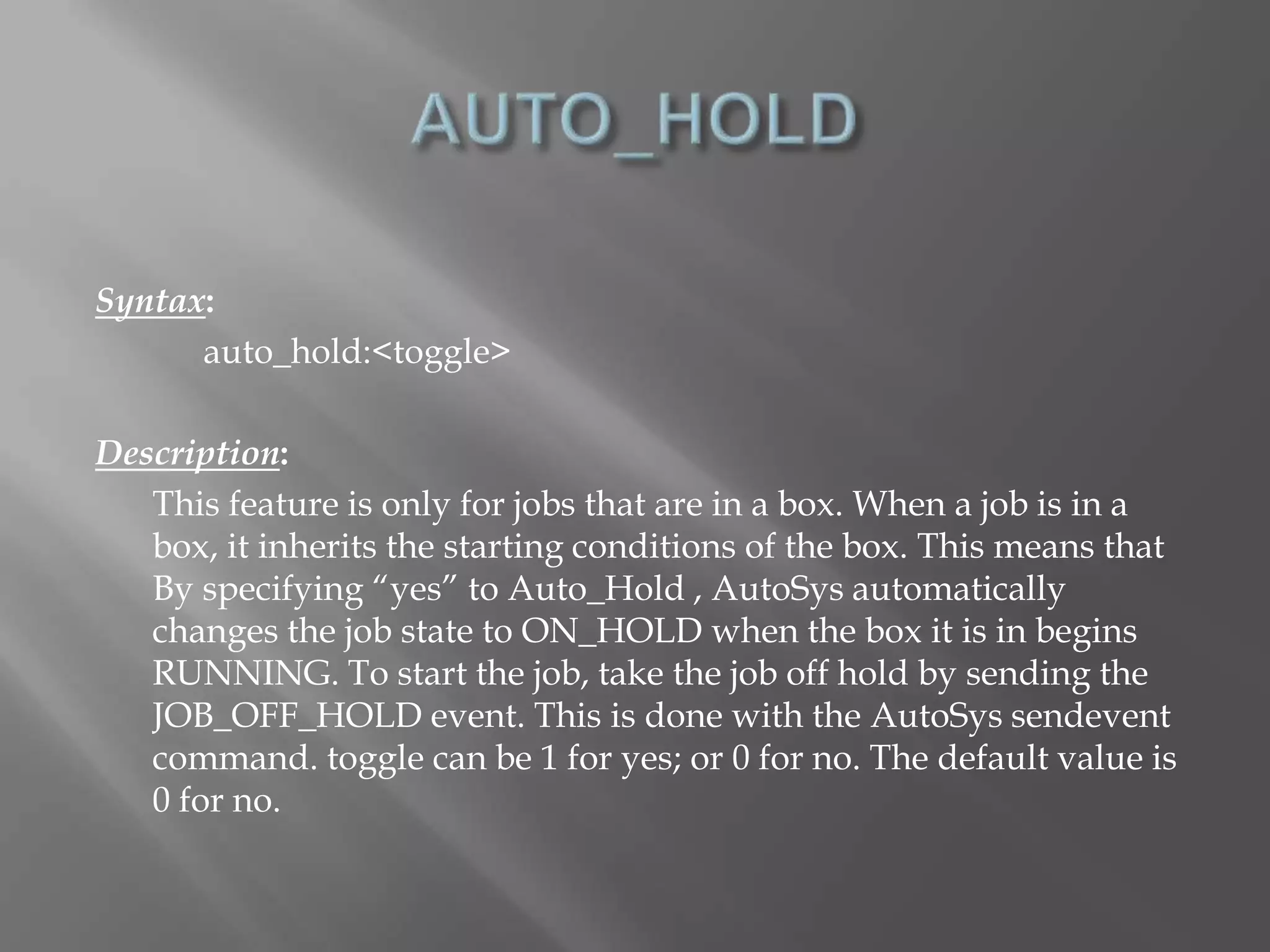 Syntax: 
auto_hold:<toggle> 
Description: 
This feature is only for jobs that are in a box. When a job is in a 
box, it inherits the starting conditions of the box. This means that 
By specifying “yes” to Auto_Hold , AutoSys automatically 
changes the job state to ON_HOLD when the box it is in begins 
RUNNING. To start the job, take the job off hold by sending the 
JOB_OFF_HOLD event. This is done with the AutoSys sendevent 
command. toggle can be 1 for yes; or 0 for no. The default value is 
0 for no. 
 