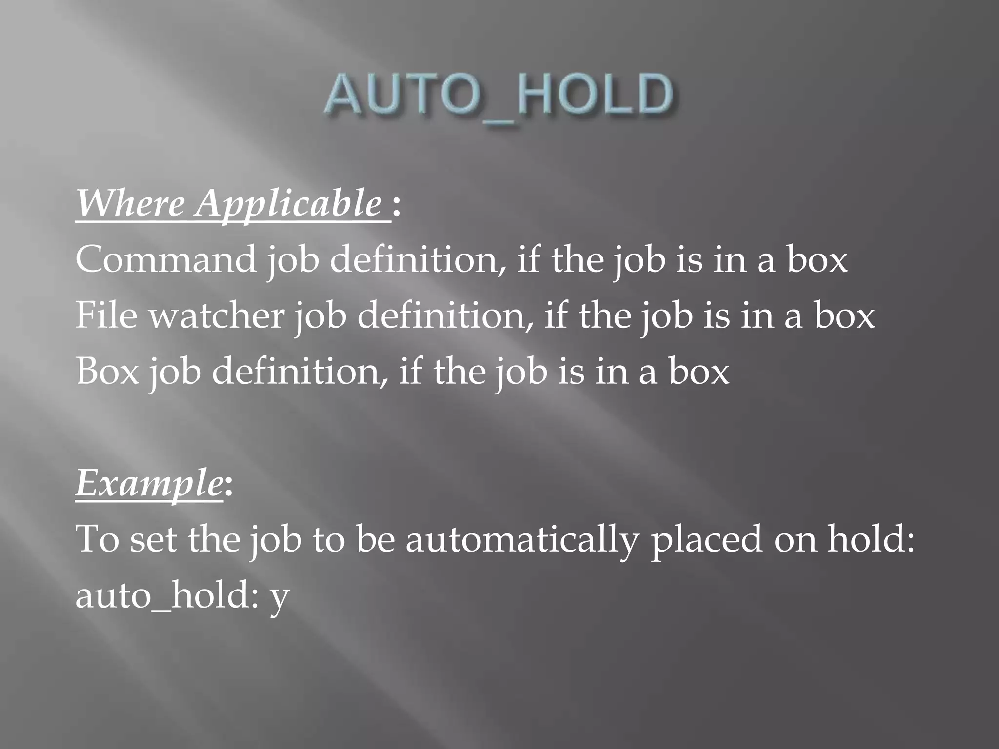Where Applicable : 
Command job definition, if the job is in a box 
File watcher job definition, if the job is in a box 
Box job definition, if the job is in a box 
Example: 
To set the job to be automatically placed on hold: 
auto_hold: y 
 
