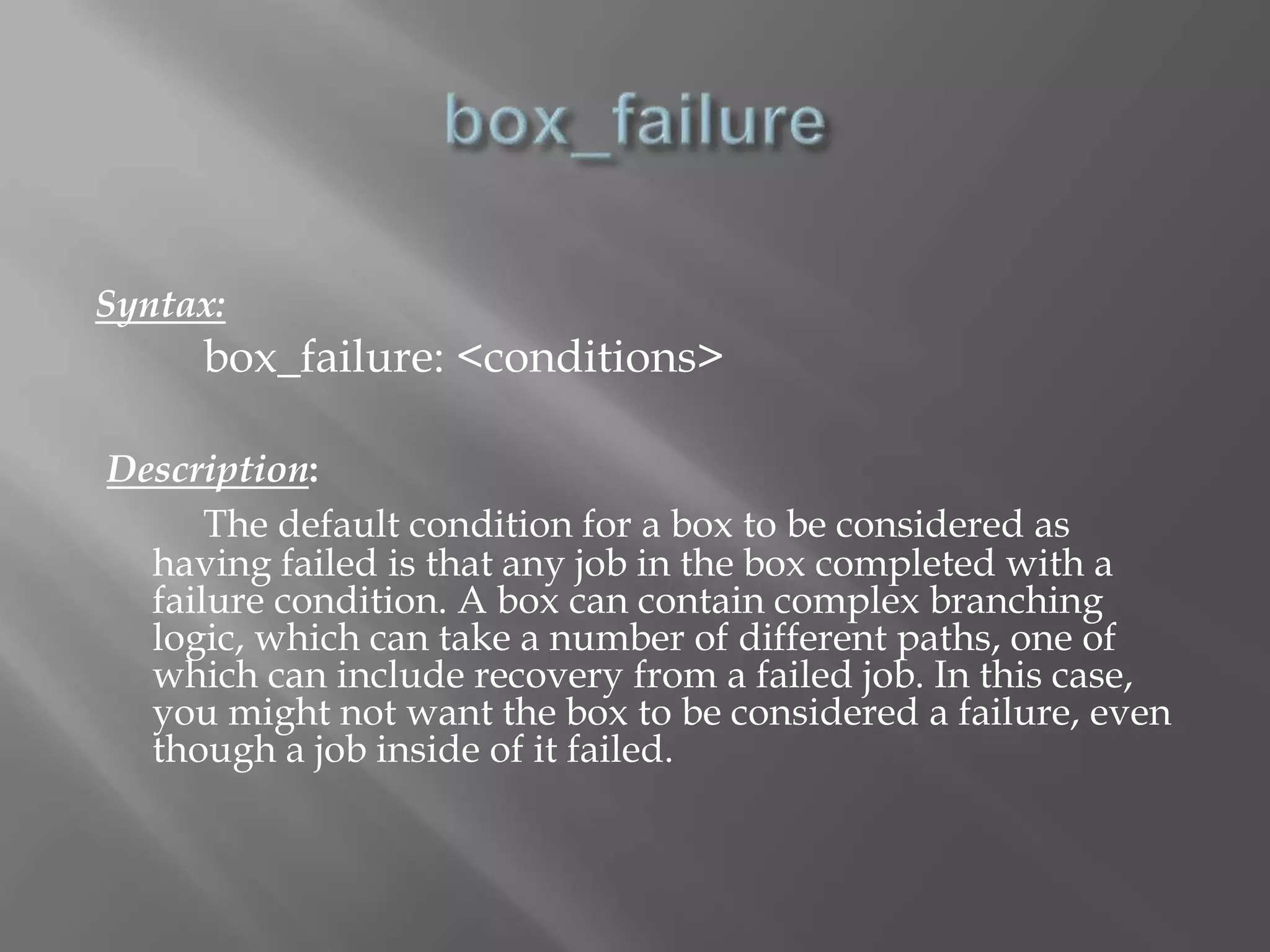 Syntax: 
box_failure: <conditions> 
Description: 
The default condition for a box to be considered as 
having failed is that any job in the box completed with a 
failure condition. A box can contain complex branching 
logic, which can take a number of different paths, one of 
which can include recovery from a failed job. In this case, 
you might not want the box to be considered a failure, even 
though a job inside of it failed. 
 