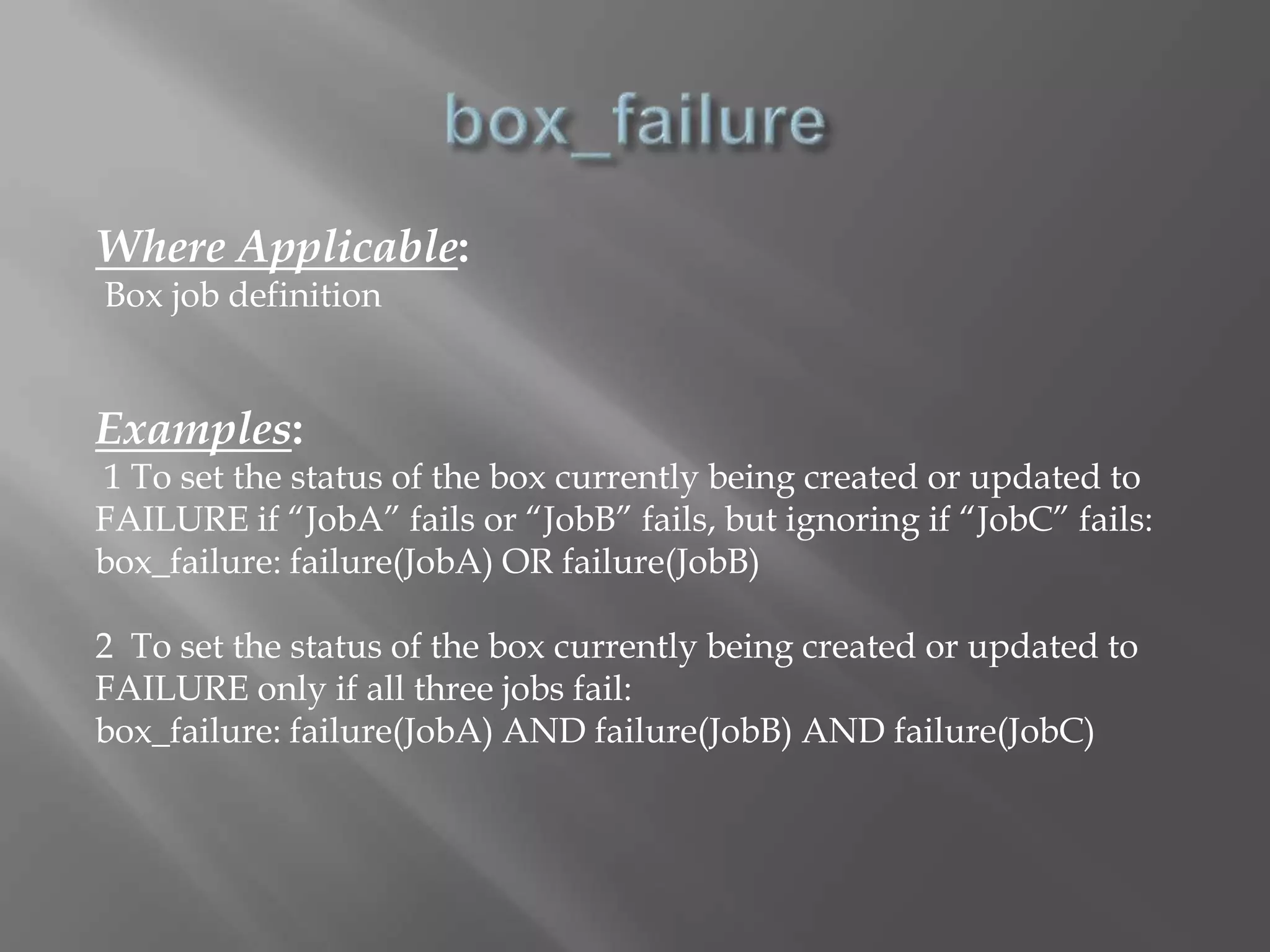 Where Applicable: 
Box job definition 
Examples: 
1 To set the status of the box currently being created or updated to 
FAILURE if “JobA” fails or “JobB” fails, but ignoring if “JobC” fails: 
box_failure: failure(JobA) OR failure(JobB) 
2 To set the status of the box currently being created or updated to 
FAILURE only if all three jobs fail: 
box_failure: failure(JobA) AND failure(JobB) AND failure(JobC) 
 