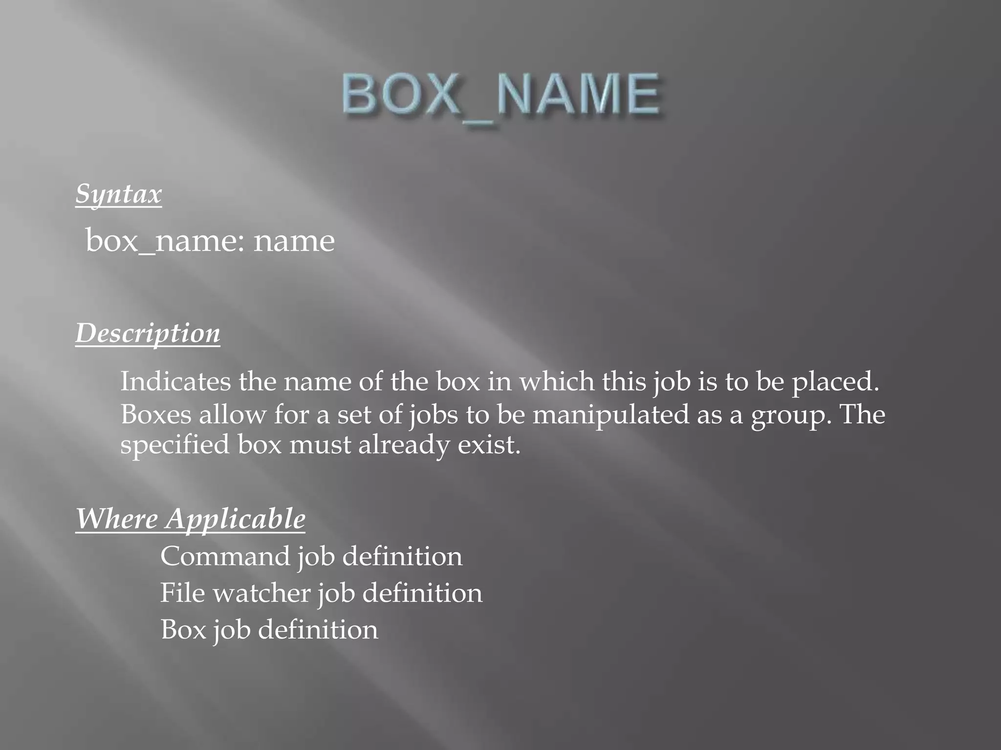 Syntax 
box_name: name 
Description 
Indicates the name of the box in which this job is to be placed. 
Boxes allow for a set of jobs to be manipulated as a group. The 
specified box must already exist. 
Where Applicable 
Command job definition 
File watcher job definition 
Box job definition 
 