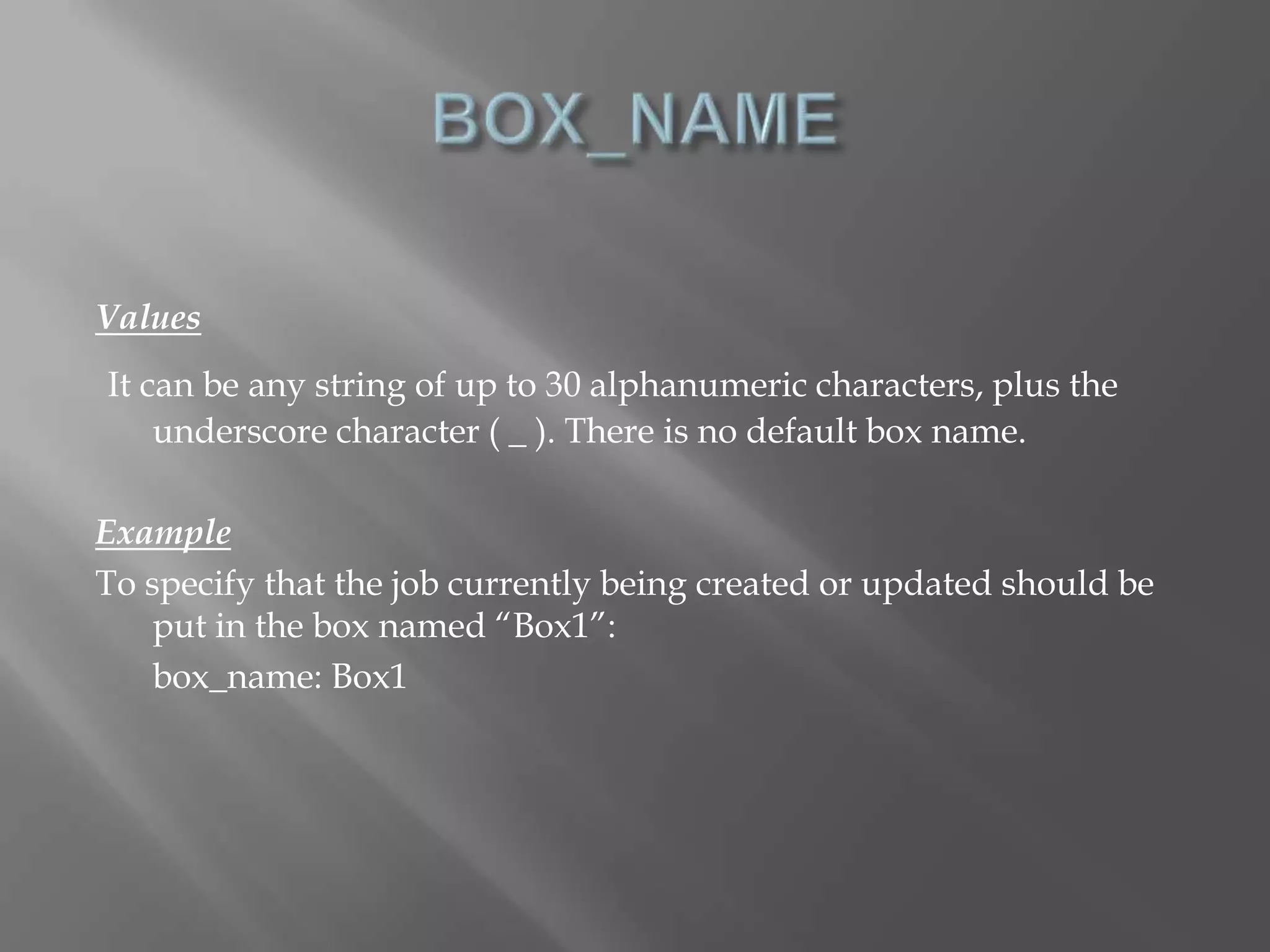 Values 
It can be any string of up to 30 alphanumeric characters, plus the 
underscore character ( _ ). There is no default box name. 
Example 
To specify that the job currently being created or updated should be 
put in the box named “Box1”: 
box_name: Box1 
 