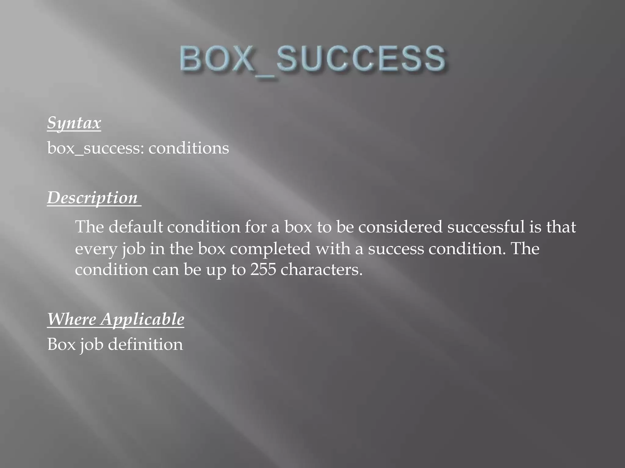 Syntax 
box_success: conditions 
Description 
The default condition for a box to be considered successful is that 
every job in the box completed with a success condition. The 
condition can be up to 255 characters. 
Where Applicable 
Box job definition 
 