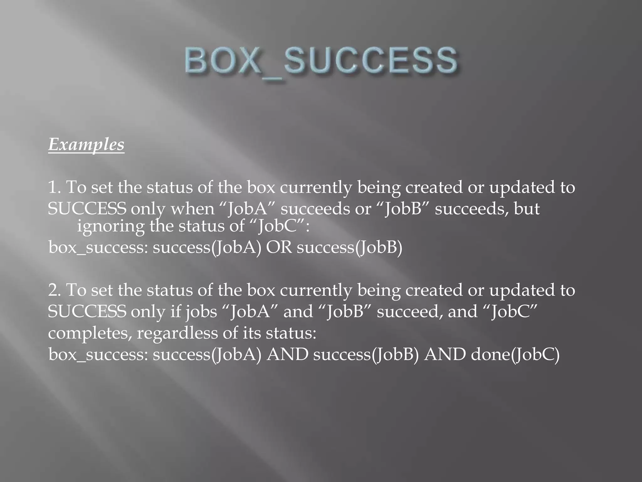 Examples 
1. To set the status of the box currently being created or updated to 
SUCCESS only when “JobA” succeeds or “JobB” succeeds, but 
ignoring the status of “JobC”: 
box_success: success(JobA) OR success(JobB) 
2. To set the status of the box currently being created or updated to 
SUCCESS only if jobs “JobA” and “JobB” succeed, and “JobC” 
completes, regardless of its status: 
box_success: success(JobA) AND success(JobB) AND done(JobC) 
 