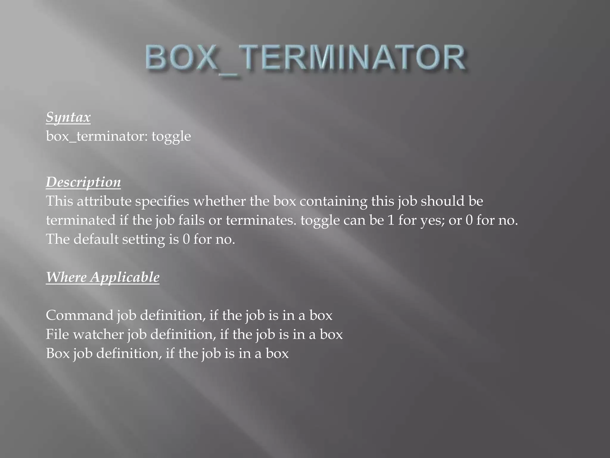Syntax 
box_terminator: toggle 
Description 
This attribute specifies whether the box containing this job should be 
terminated if the job fails or terminates. toggle can be 1 for yes; or 0 for no. 
The default setting is 0 for no. 
Where Applicable 
Command job definition, if the job is in a box 
File watcher job definition, if the job is in a box 
Box job definition, if the job is in a box 
 