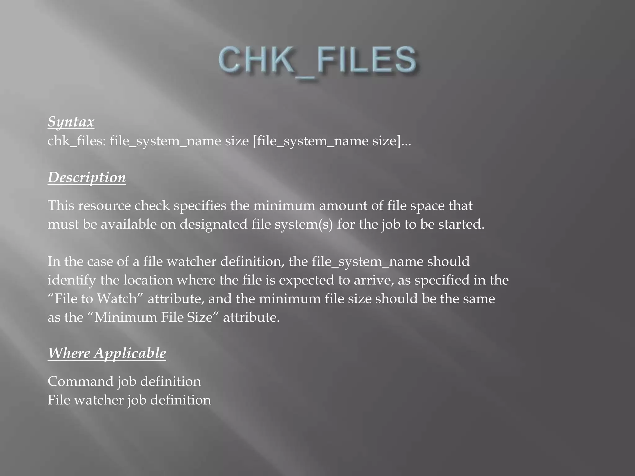 Syntax 
chk_files: file_system_name size [file_system_name size]... 
Description 
This resource check specifies the minimum amount of file space that 
must be available on designated file system(s) for the job to be started. 
In the case of a file watcher definition, the file_system_name should 
identify the location where the file is expected to arrive, as specified in the 
“File to Watch” attribute, and the minimum file size should be the same 
as the “Minimum File Size” attribute. 
Where Applicable 
Command job definition 
File watcher job definition 
 