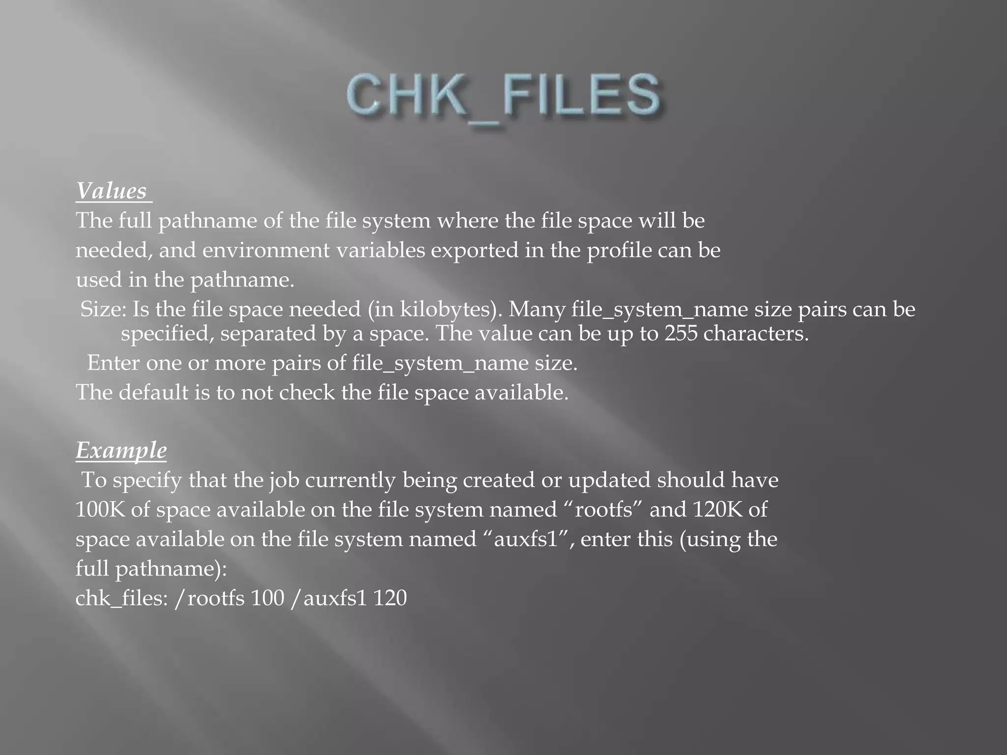 Values 
The full pathname of the file system where the file space will be 
needed, and environment variables exported in the profile can be 
used in the pathname. 
Size: Is the file space needed (in kilobytes). Many file_system_name size pairs can be 
specified, separated by a space. The value can be up to 255 characters. 
Enter one or more pairs of file_system_name size. 
The default is to not check the file space available. 
Example 
To specify that the job currently being created or updated should have 
100K of space available on the file system named “rootfs” and 120K of 
space available on the file system named “auxfs1”, enter this (using the 
full pathname): 
chk_files: /rootfs 100 /auxfs1 120 
 