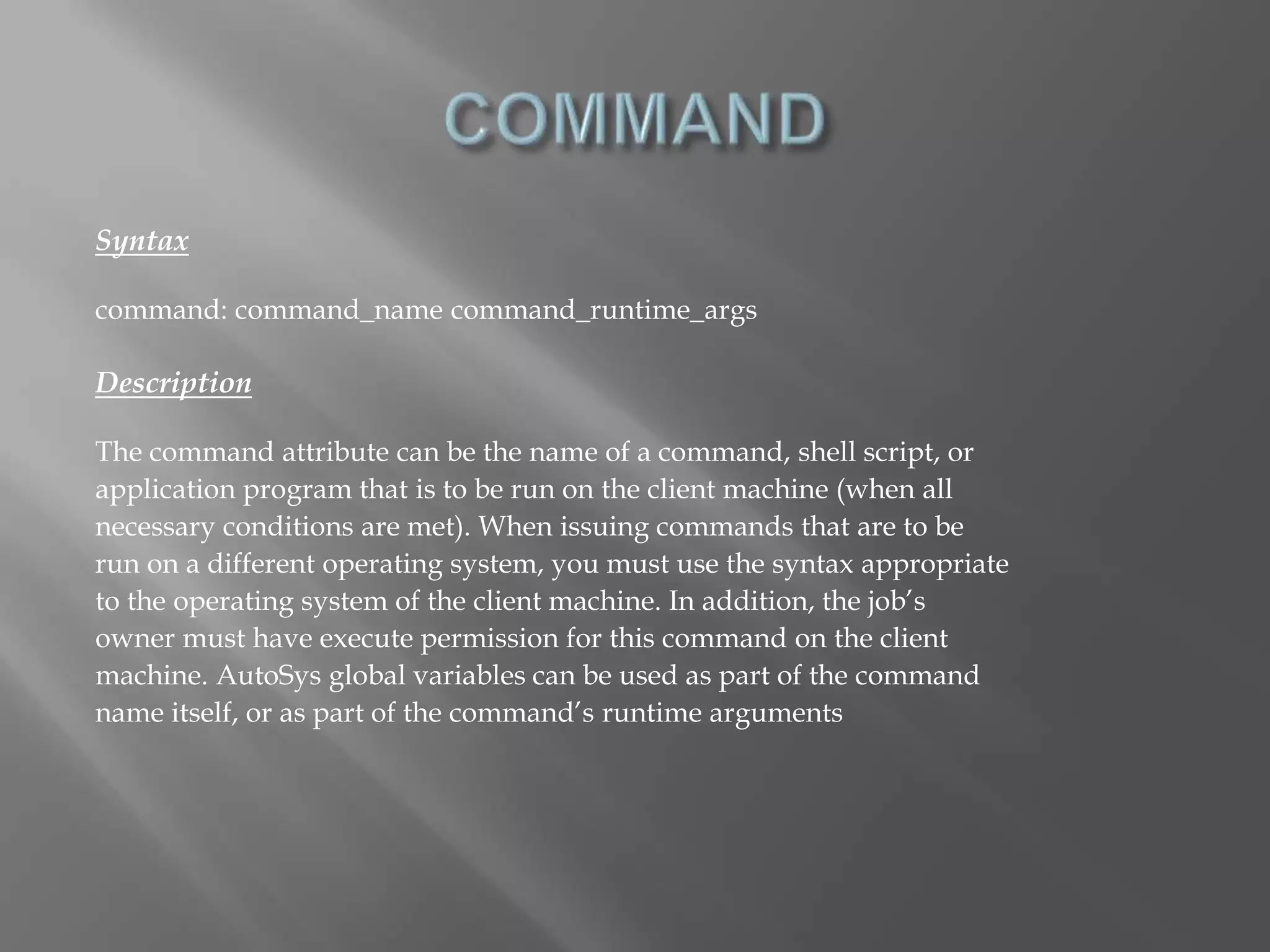Syntax 
command: command_name command_runtime_args 
Description 
The command attribute can be the name of a command, shell script, or 
application program that is to be run on the client machine (when all 
necessary conditions are met). When issuing commands that are to be 
run on a different operating system, you must use the syntax appropriate 
to the operating system of the client machine. In addition, the job’s 
owner must have execute permission for this command on the client 
machine. AutoSys global variables can be used as part of the command 
name itself, or as part of the command’s runtime arguments 
 