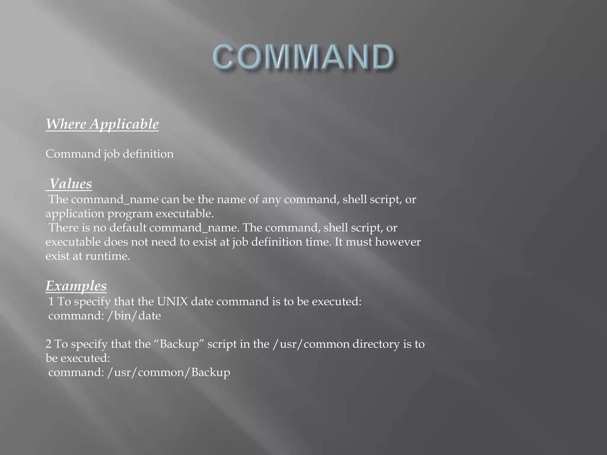 Where Applicable 
Command job definition 
Values 
The command_name can be the name of any command, shell script, or 
application program executable. 
There is no default command_name. The command, shell script, or 
executable does not need to exist at job definition time. It must however 
exist at runtime. 
Examples 
1 To specify that the UNIX date command is to be executed: 
command: /bin/date 
2 To specify that the “Backup” script in the /usr/common directory is to 
be executed: 
command: /usr/common/Backup 
 
