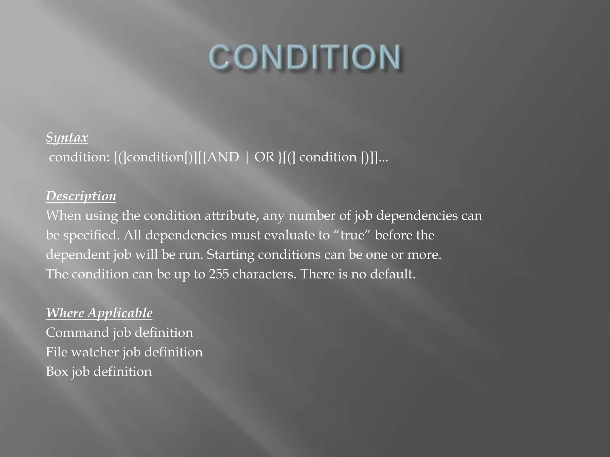 Syntax 
condition: [(]condition[)][{AND | OR }[(] condition [)]]... 
Description 
When using the condition attribute, any number of job dependencies can 
be specified. All dependencies must evaluate to “true” before the 
dependent job will be run. Starting conditions can be one or more. 
The condition can be up to 255 characters. There is no default. 
Where Applicable 
Command job definition 
File watcher job definition 
Box job definition 
 