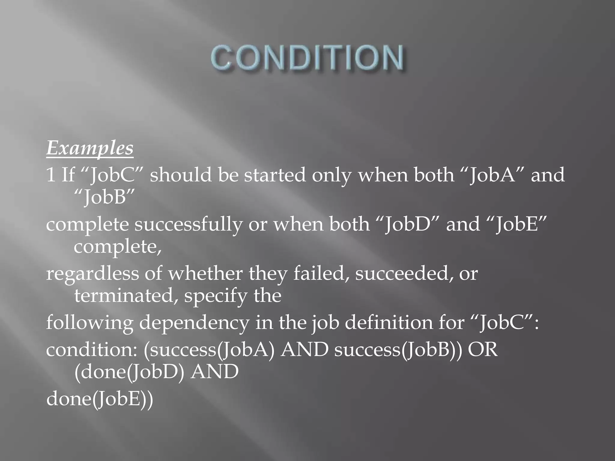 Examples 
1 If “JobC” should be started only when both “JobA” and 
“JobB” 
complete successfully or when both “JobD” and “JobE” 
complete, 
regardless of whether they failed, succeeded, or 
terminated, specify the 
following dependency in the job definition for “JobC”: 
condition: (success(JobA) AND success(JobB)) OR 
(done(JobD) AND 
done(JobE)) 
 