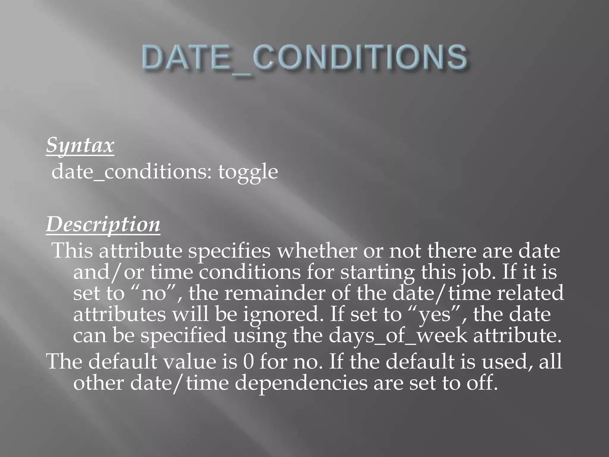 Syntax 
date_conditions: toggle 
Description 
This attribute specifies whether or not there are date 
and/or time conditions for starting this job. If it is 
set to “no”, the remainder of the date/time related 
attributes will be ignored. If set to “yes”, the date 
can be specified using the days_of_week attribute. 
The default value is 0 for no. If the default is used, all 
other date/time dependencies are set to off. 
 