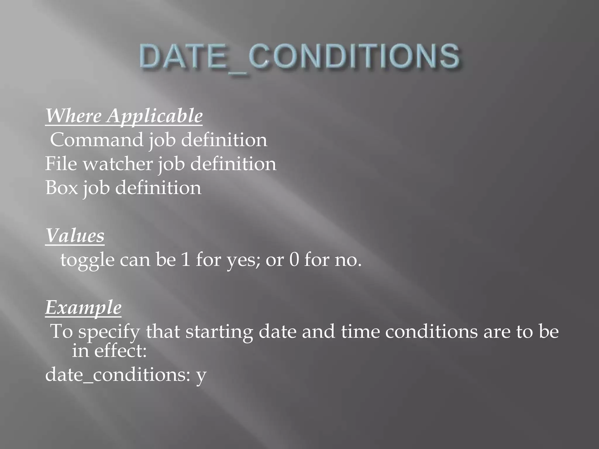 Where Applicable 
Command job definition 
File watcher job definition 
Box job definition 
Values 
toggle can be 1 for yes; or 0 for no. 
Example 
To specify that starting date and time conditions are to be 
in effect: 
date_conditions: y 
 