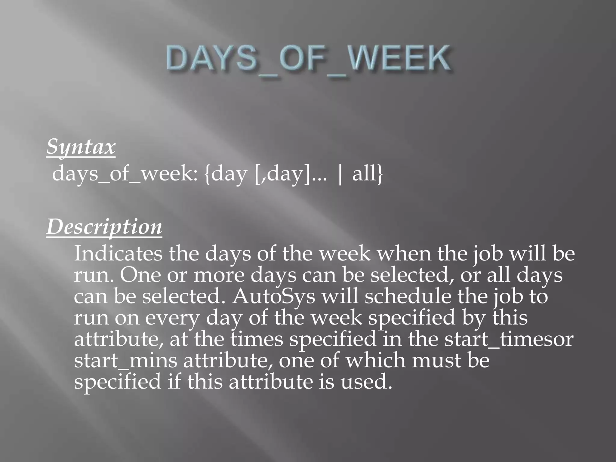 Syntax 
days_of_week: {day [,day]... | all} 
Description 
Indicates the days of the week when the job will be 
run. One or more days can be selected, or all days 
can be selected. AutoSys will schedule the job to 
run on every day of the week specified by this 
attribute, at the times specified in the start_timesor 
start_mins attribute, one of which must be 
specified if this attribute is used. 
 