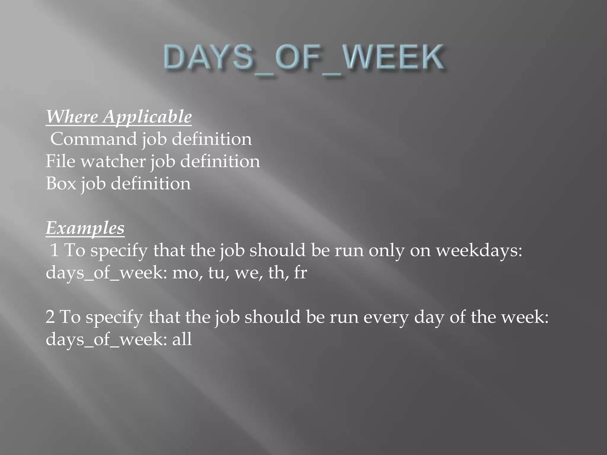 Where Applicable 
Command job definition 
File watcher job definition 
Box job definition 
Examples 
1 To specify that the job should be run only on weekdays: 
days_of_week: mo, tu, we, th, fr 
2 To specify that the job should be run every day of the week: 
days_of_week: all 
 
