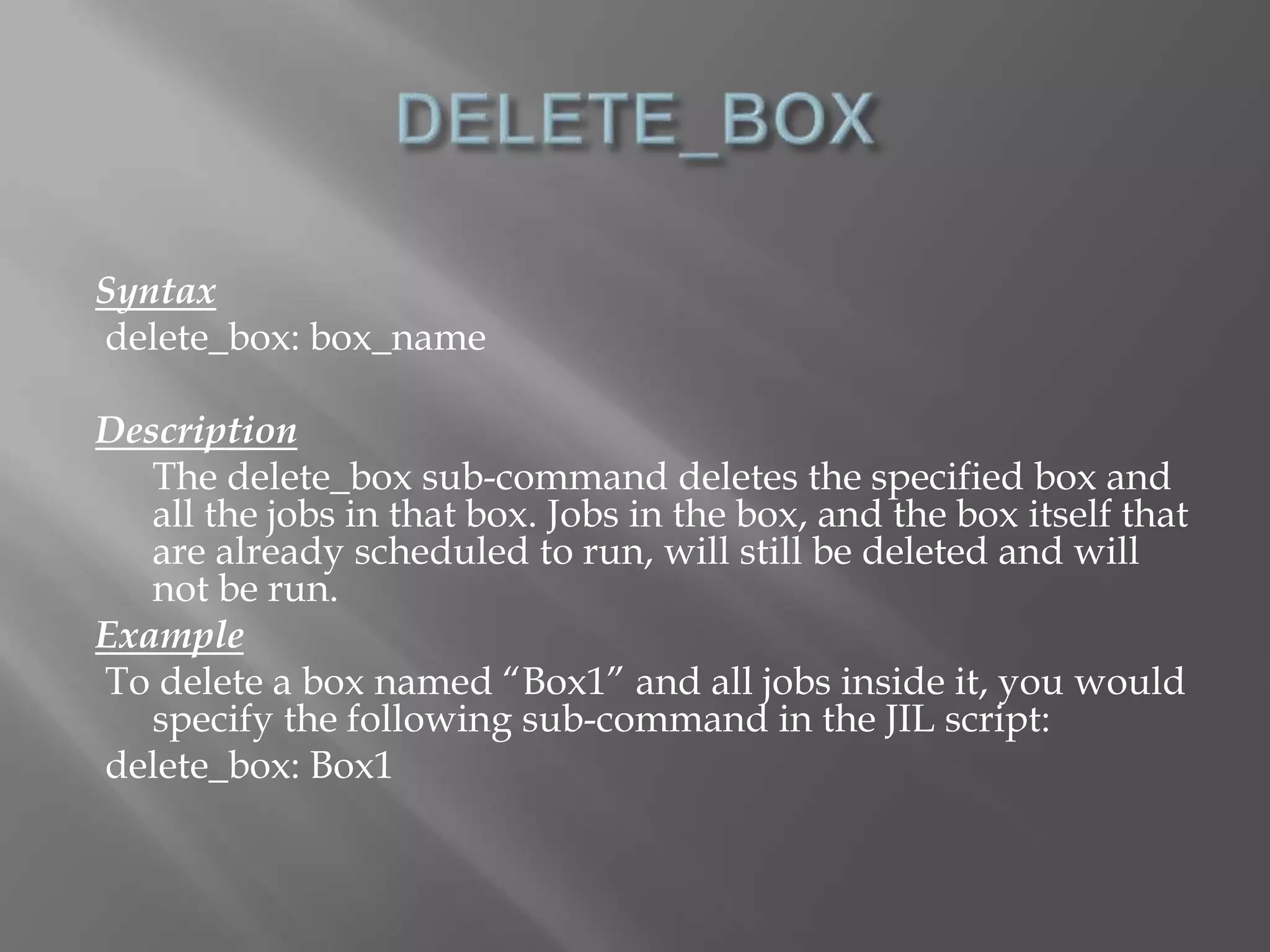 Syntax 
delete_box: box_name 
Description 
The delete_box sub-command deletes the specified box and 
all the jobs in that box. Jobs in the box, and the box itself that 
are already scheduled to run, will still be deleted and will 
not be run. 
Example 
To delete a box named “Box1” and all jobs inside it, you would 
specify the following sub-command in the JIL script: 
delete_box: Box1 
 