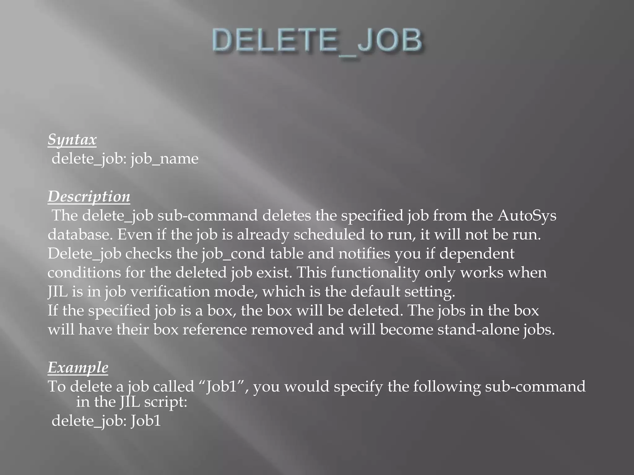 Syntax 
delete_job: job_name 
Description 
The delete_job sub-command deletes the specified job from the AutoSys 
database. Even if the job is already scheduled to run, it will not be run. 
Delete_job checks the job_cond table and notifies you if dependent 
conditions for the deleted job exist. This functionality only works when 
JIL is in job verification mode, which is the default setting. 
If the specified job is a box, the box will be deleted. The jobs in the box 
will have their box reference removed and will become stand-alone jobs. 
Example 
To delete a job called “Job1”, you would specify the following sub-command 
in the JIL script: 
delete_job: Job1 
 