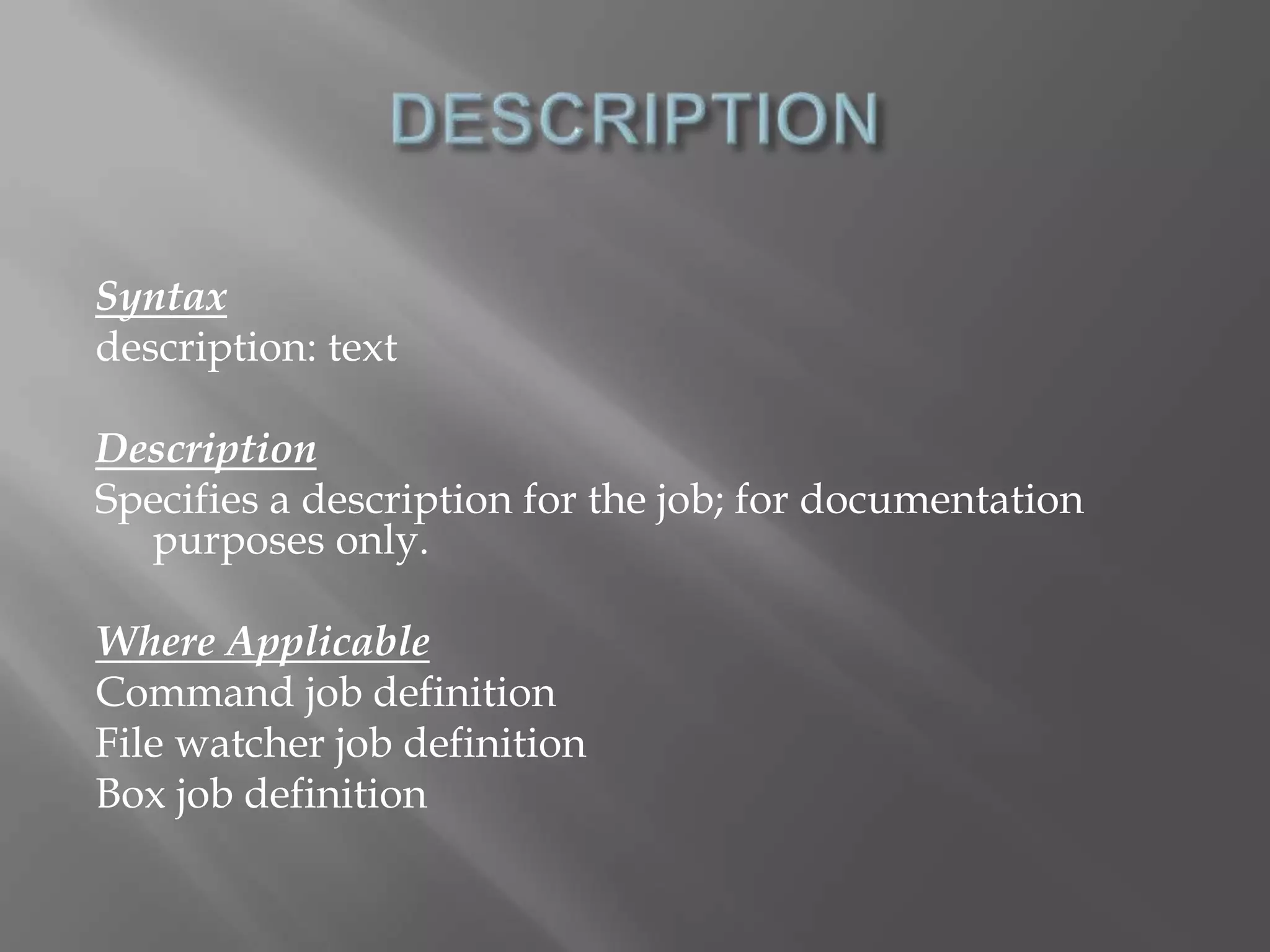 Syntax 
description: text 
Description 
Specifies a description for the job; for documentation 
purposes only. 
Where Applicable 
Command job definition 
File watcher job definition 
Box job definition 
 
