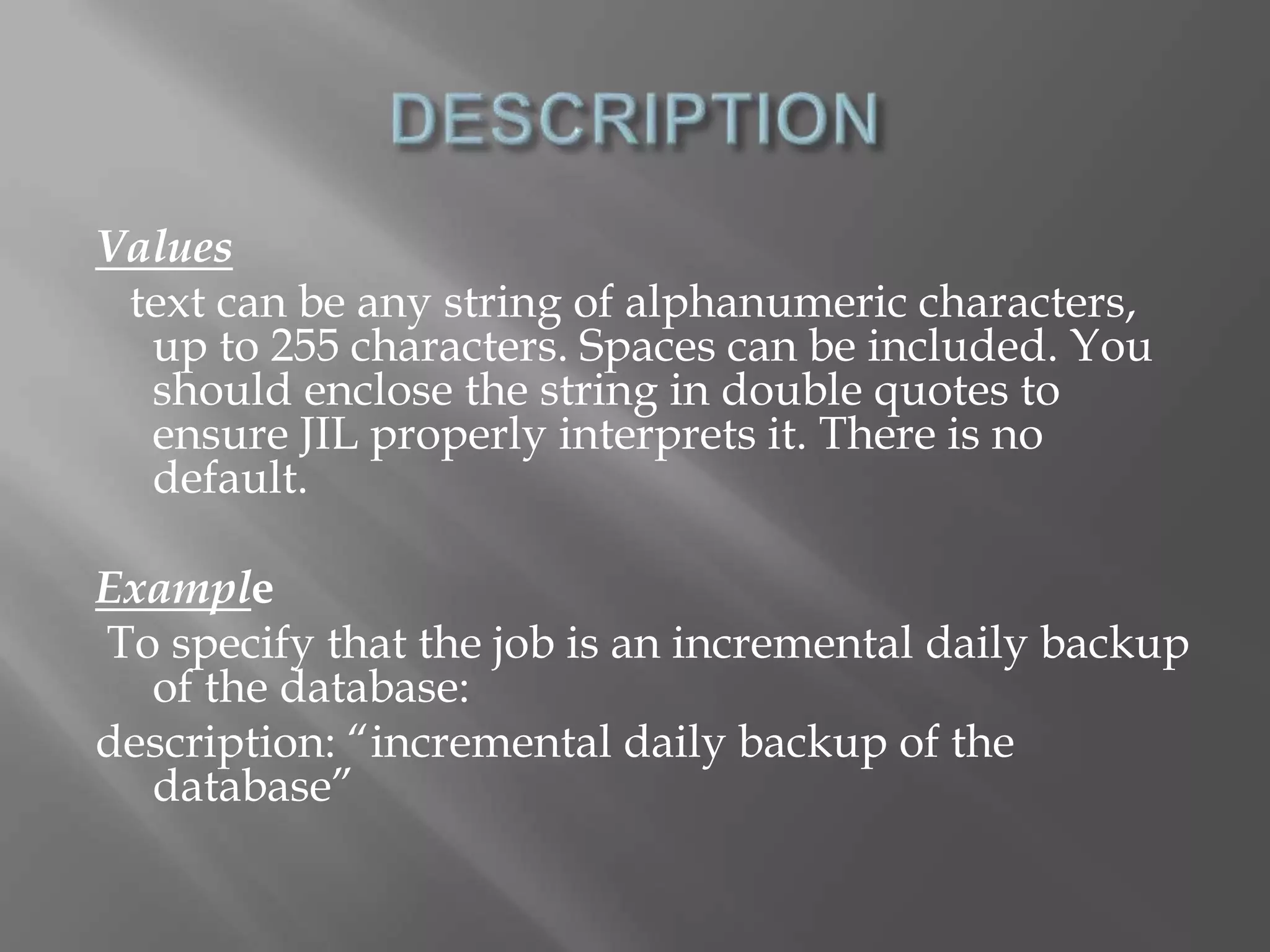 Values 
text can be any string of alphanumeric characters, 
up to 255 characters. Spaces can be included. You 
should enclose the string in double quotes to 
ensure JIL properly interprets it. There is no 
default. 
Example 
To specify that the job is an incremental daily backup 
of the database: 
description: “incremental daily backup of the 
database” 
 