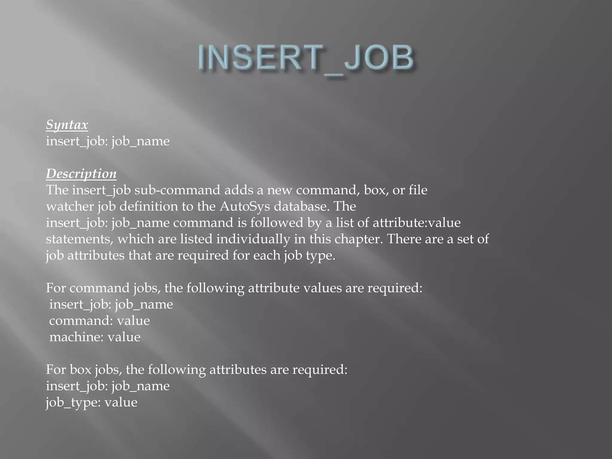 Syntax 
insert_job: job_name 
Description 
The insert_job sub-command adds a new command, box, or file 
watcher job definition to the AutoSys database. The 
insert_job: job_name command is followed by a list of attribute:value 
statements, which are listed individually in this chapter. There are a set of 
job attributes that are required for each job type. 
For command jobs, the following attribute values are required: 
insert_job: job_name 
command: value 
machine: value 
For box jobs, the following attributes are required: 
insert_job: job_name 
job_type: value 
 