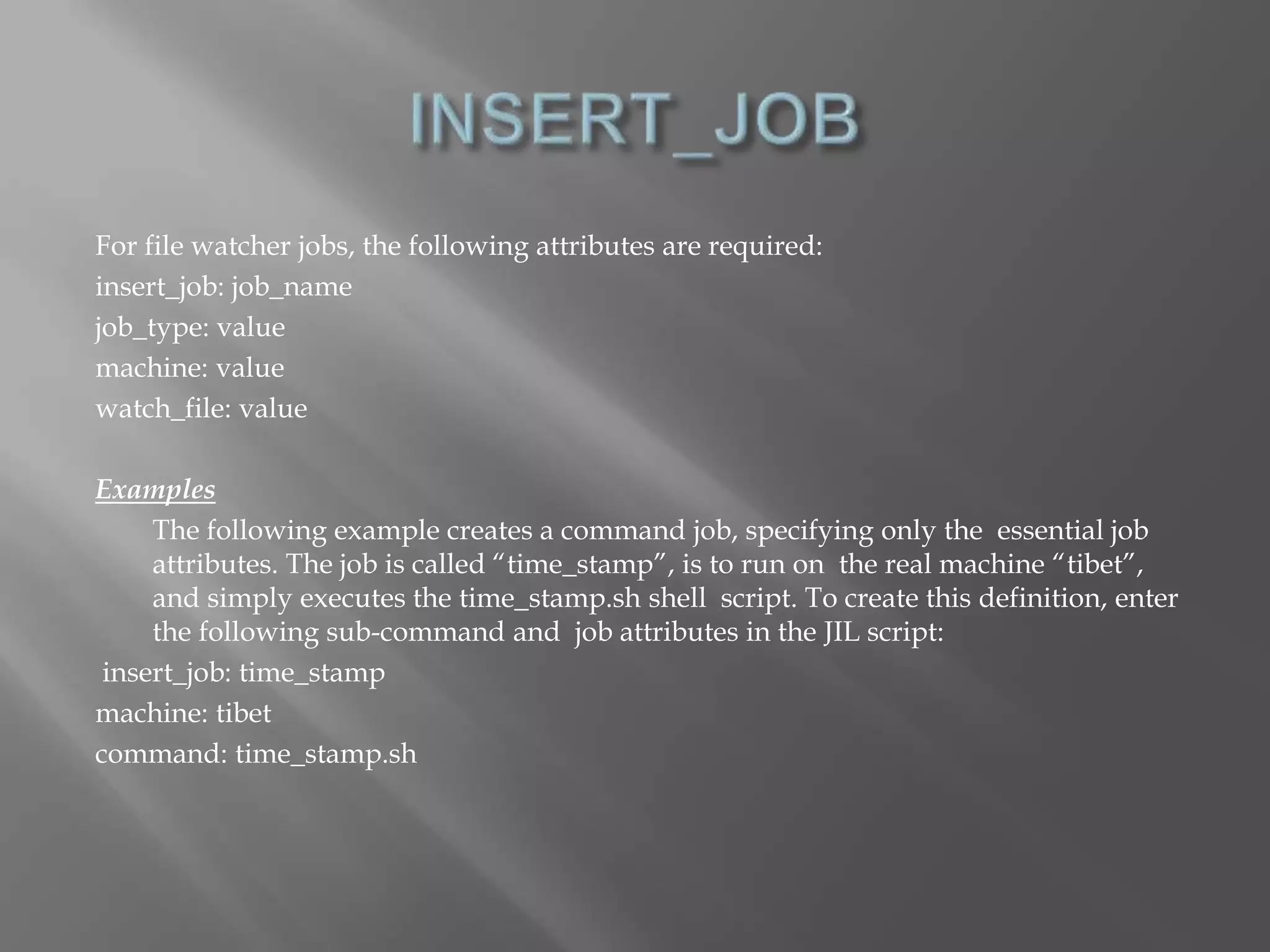 For file watcher jobs, the following attributes are required: 
insert_job: job_name 
job_type: value 
machine: value 
watch_file: value 
Examples 
The following example creates a command job, specifying only the essential job 
attributes. The job is called “time_stamp”, is to run on the real machine “tibet”, 
and simply executes the time_stamp.sh shell script. To create this definition, enter 
the following sub-command and job attributes in the JIL script: 
insert_job: time_stamp 
machine: tibet 
command: time_stamp.sh 
 