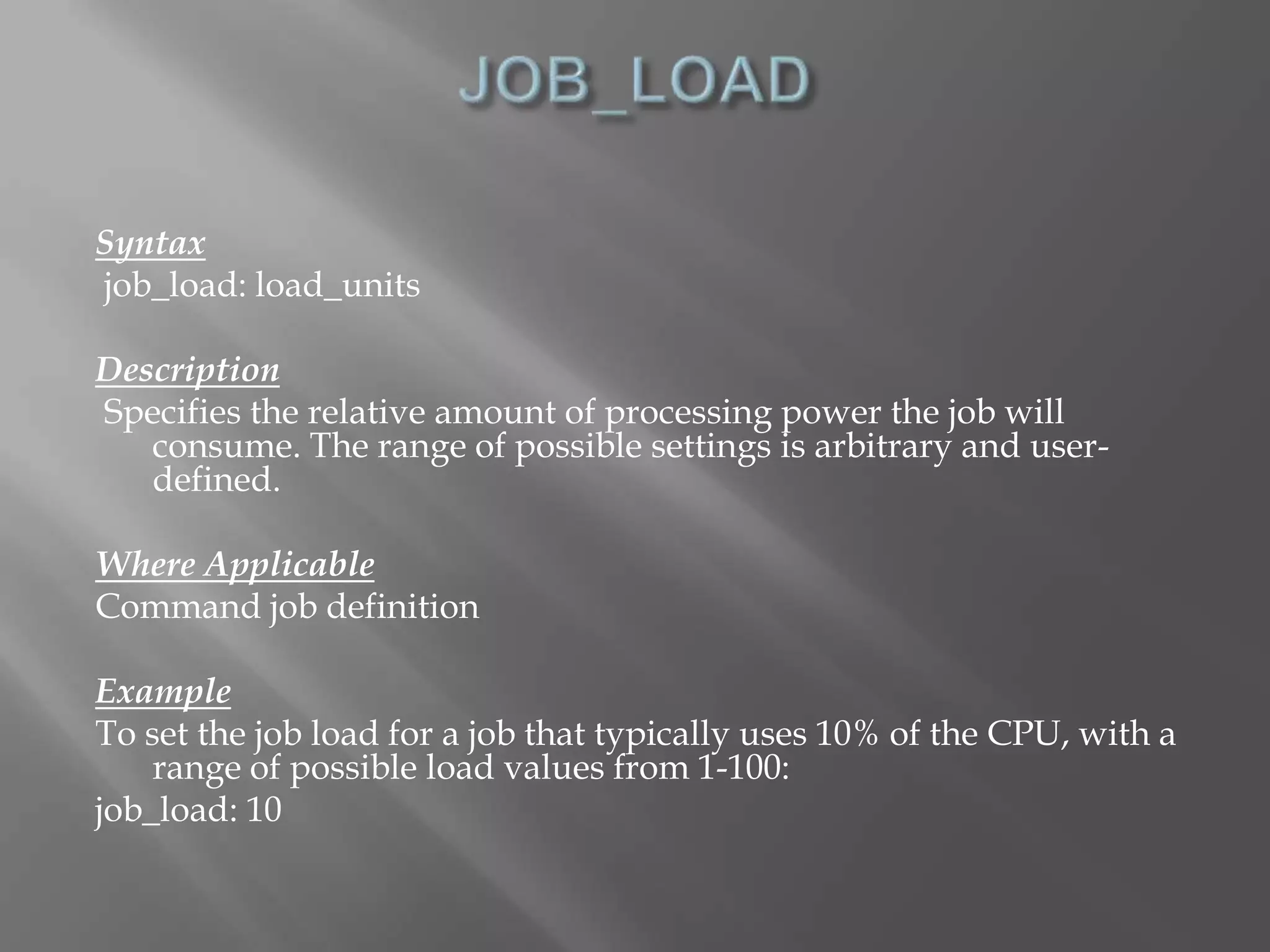 Syntax 
job_load: load_units 
Description 
Specifies the relative amount of processing power the job will 
consume. The range of possible settings is arbitrary and user-defined. 
Where Applicable 
Command job definition 
Example 
To set the job load for a job that typically uses 10% of the CPU, with a 
range of possible load values from 1-100: 
job_load: 10 
 