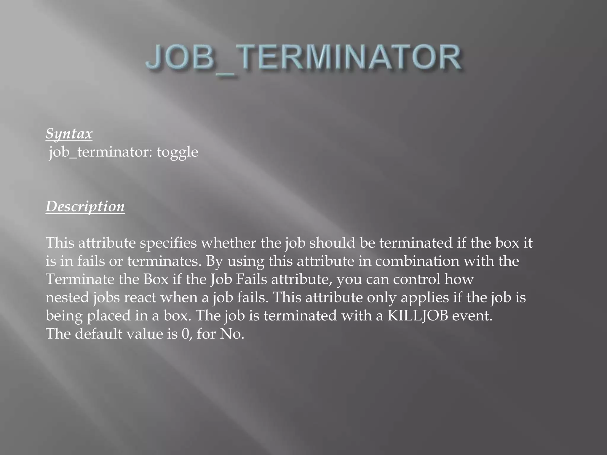 Syntax 
job_terminator: toggle 
Description 
This attribute specifies whether the job should be terminated if the box it 
is in fails or terminates. By using this attribute in combination with the 
Terminate the Box if the Job Fails attribute, you can control how 
nested jobs react when a job fails. This attribute only applies if the job is 
being placed in a box. The job is terminated with a KILLJOB event. 
The default value is 0, for No. 
 