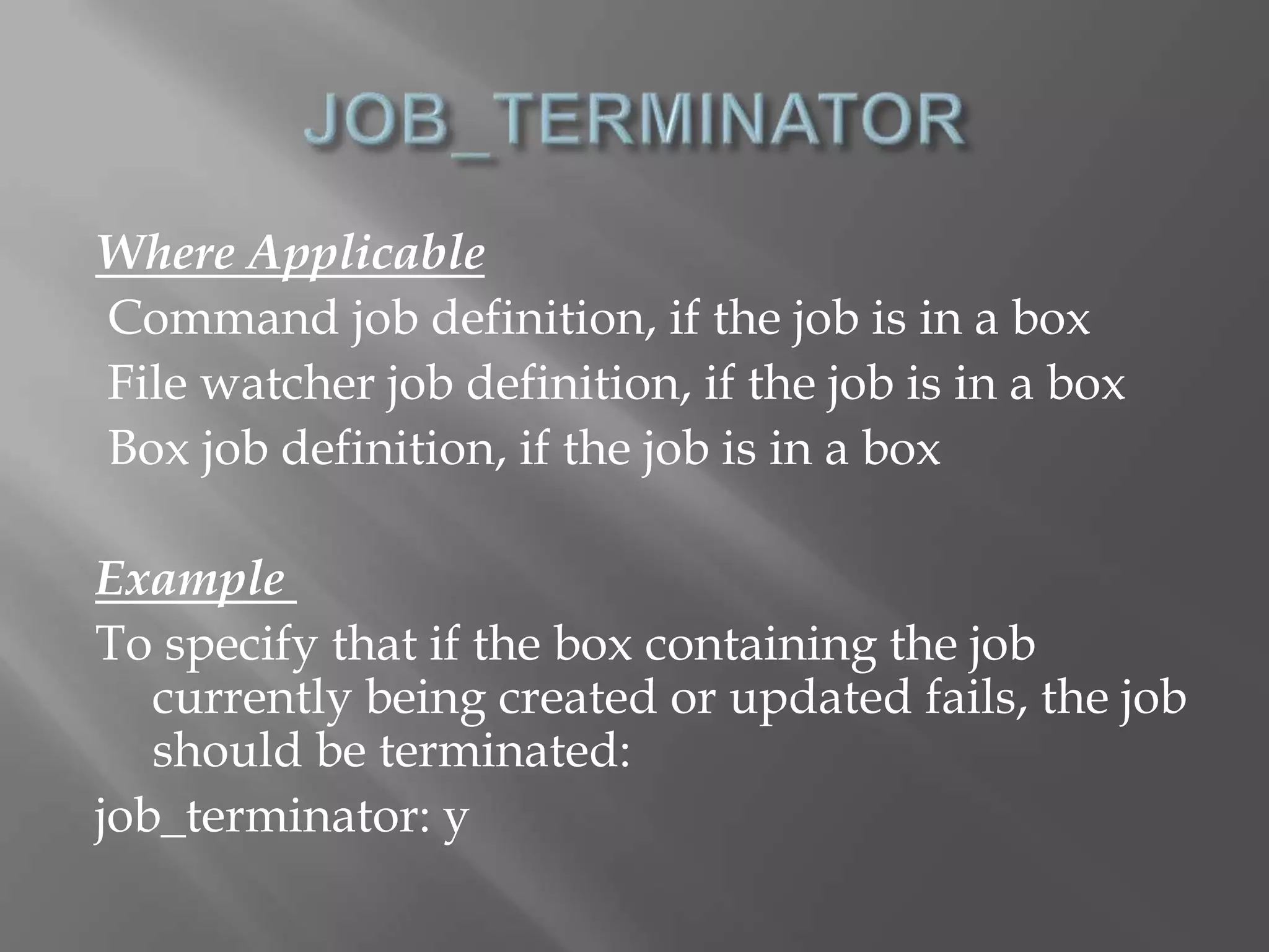 Where Applicable 
Command job definition, if the job is in a box 
File watcher job definition, if the job is in a box 
Box job definition, if the job is in a box 
Example 
To specify that if the box containing the job 
currently being created or updated fails, the job 
should be terminated: 
job_terminator: y 
 