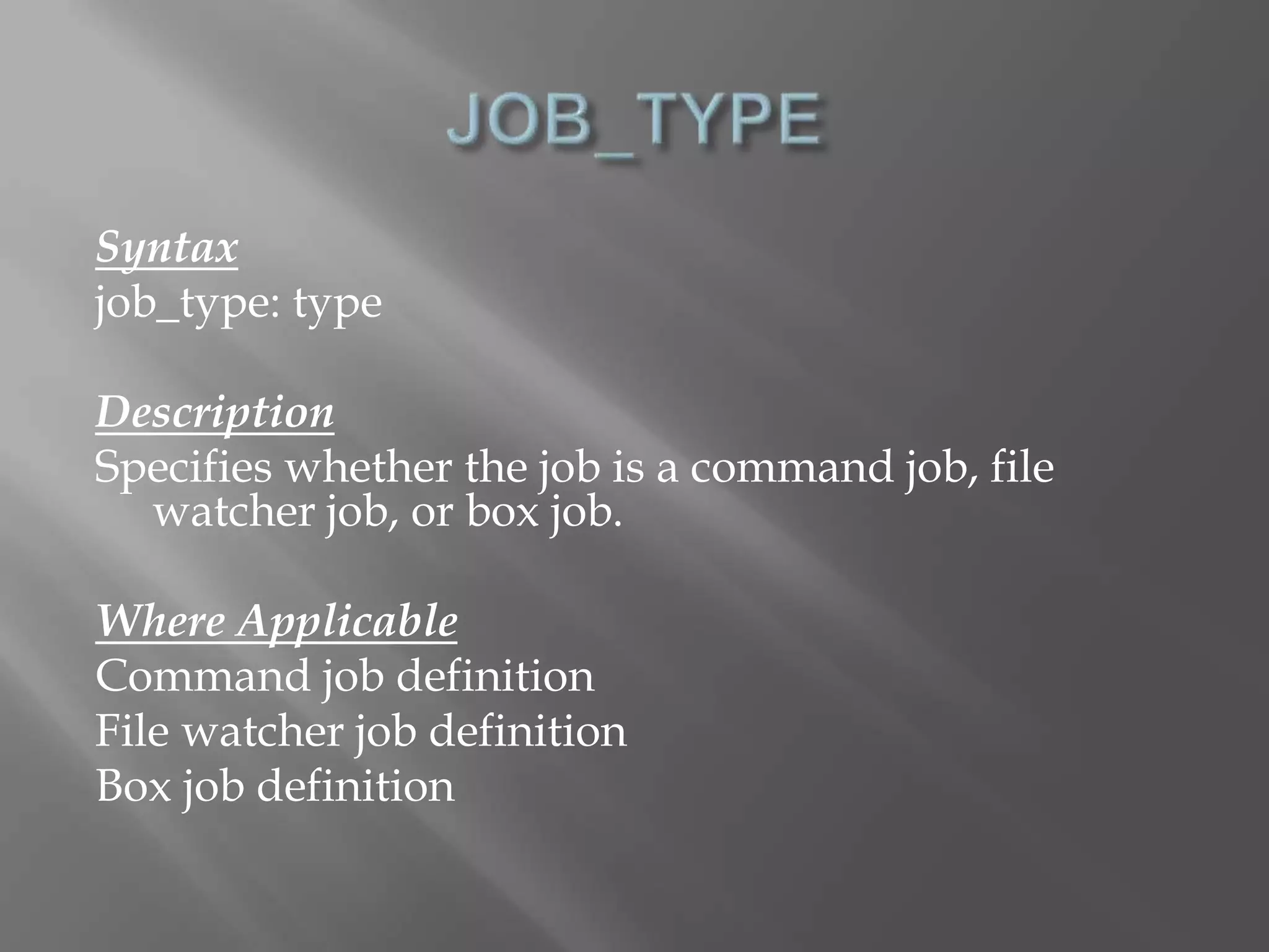 Syntax 
job_type: type 
Description 
Specifies whether the job is a command job, file 
watcher job, or box job. 
Where Applicable 
Command job definition 
File watcher job definition 
Box job definition 
 