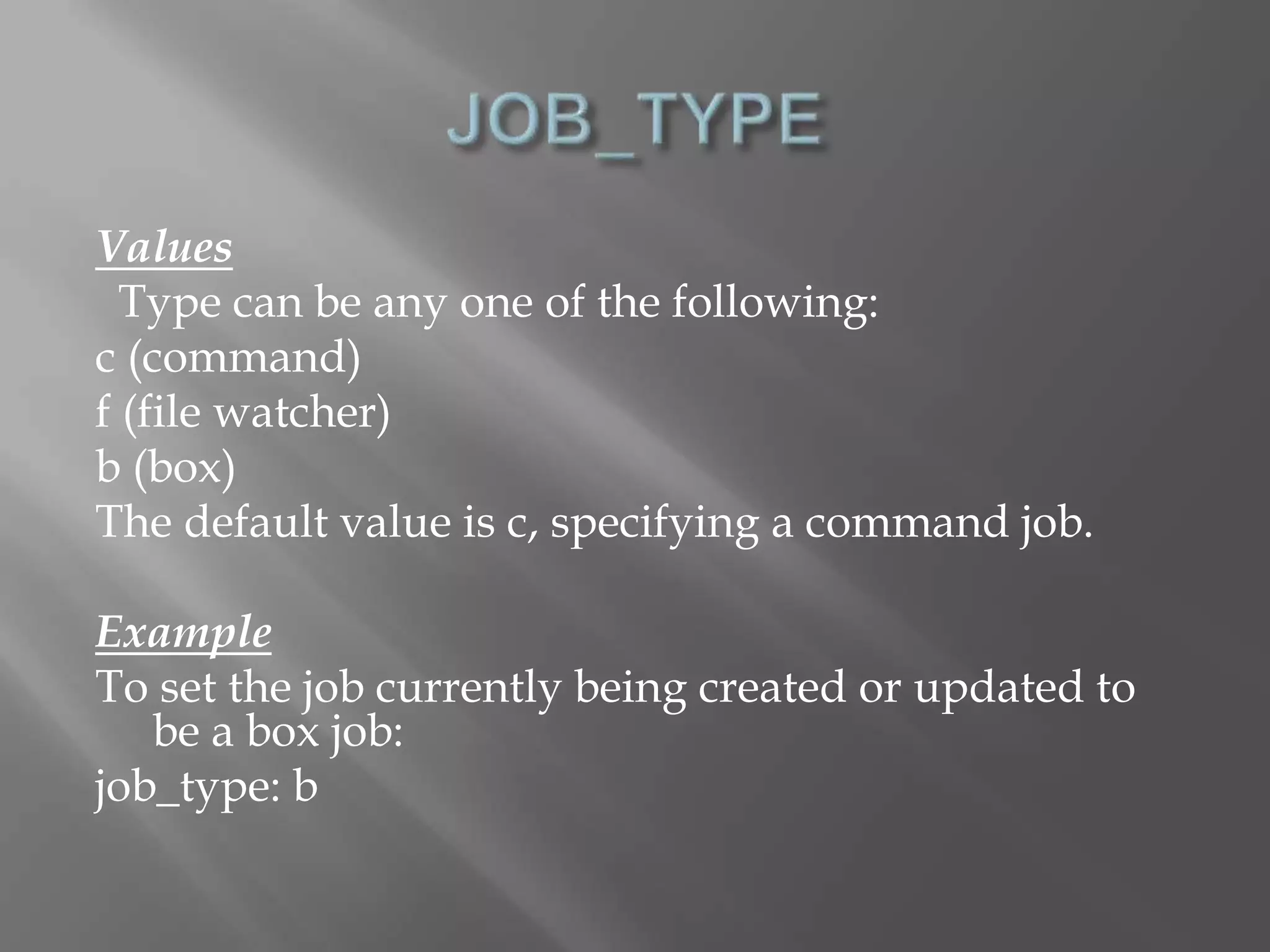 Values 
Type can be any one of the following: 
c (command) 
f (file watcher) 
b (box) 
The default value is c, specifying a command job. 
Example 
To set the job currently being created or updated to 
be a box job: 
job_type: b 
 