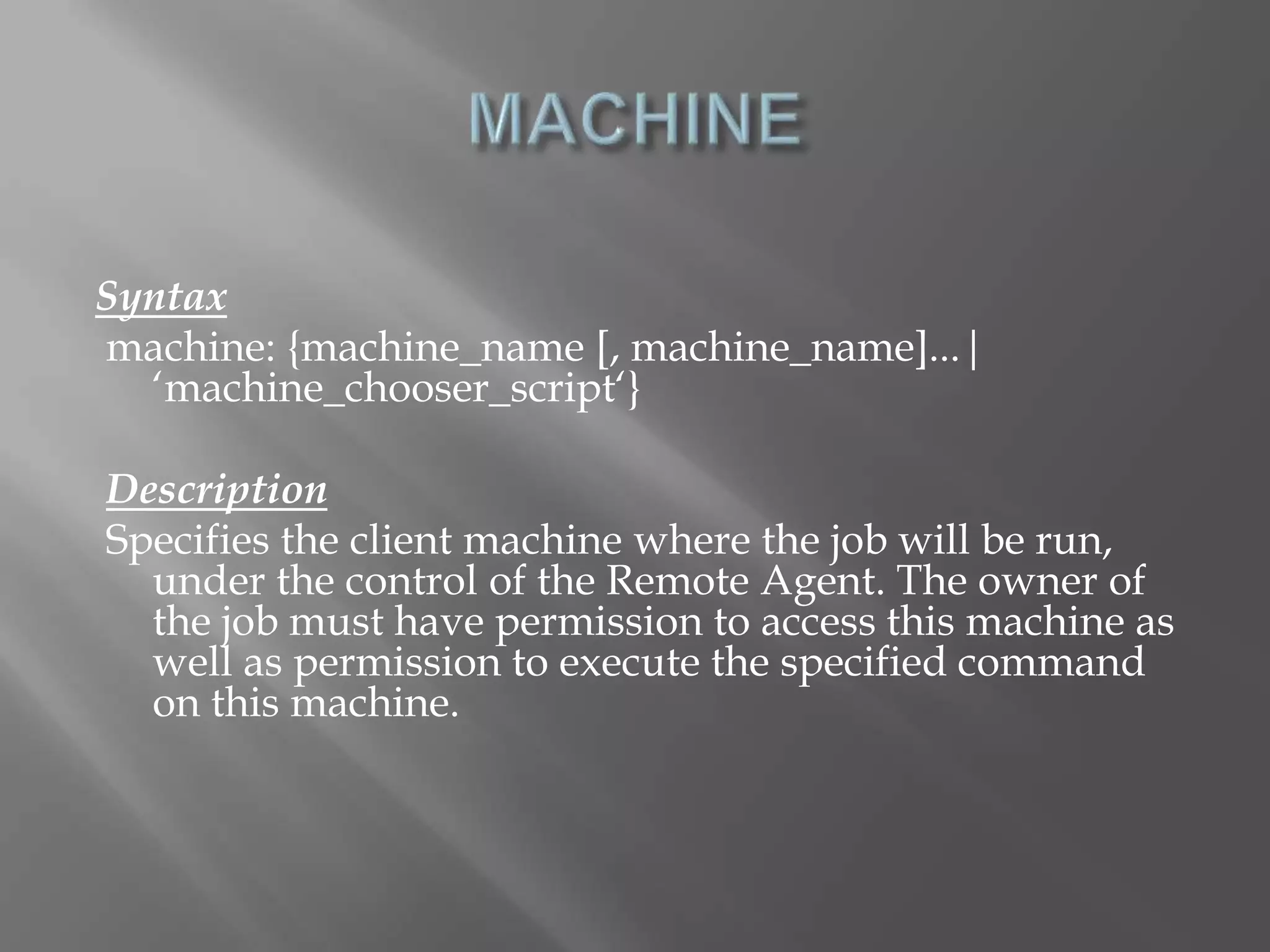 Syntax 
machine: {machine_name [, machine_name]...| 
‘machine_chooser_script‘} 
Description 
Specifies the client machine where the job will be run, 
under the control of the Remote Agent. The owner of 
the job must have permission to access this machine as 
well as permission to execute the specified command 
on this machine. 
 