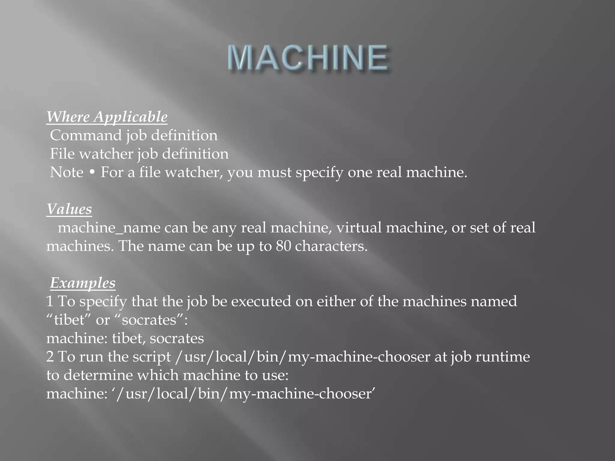 Where Applicable 
Command job definition 
File watcher job definition 
Note • For a file watcher, you must specify one real machine. 
Values 
machine_name can be any real machine, virtual machine, or set of real 
machines. The name can be up to 80 characters. 
Examples 
1 To specify that the job be executed on either of the machines named 
“tibet” or “socrates”: 
machine: tibet, socrates 
2 To run the script /usr/local/bin/my-machine-chooser at job runtime 
to determine which machine to use: 
machine: ‘/usr/local/bin/my-machine-chooser’ 
 