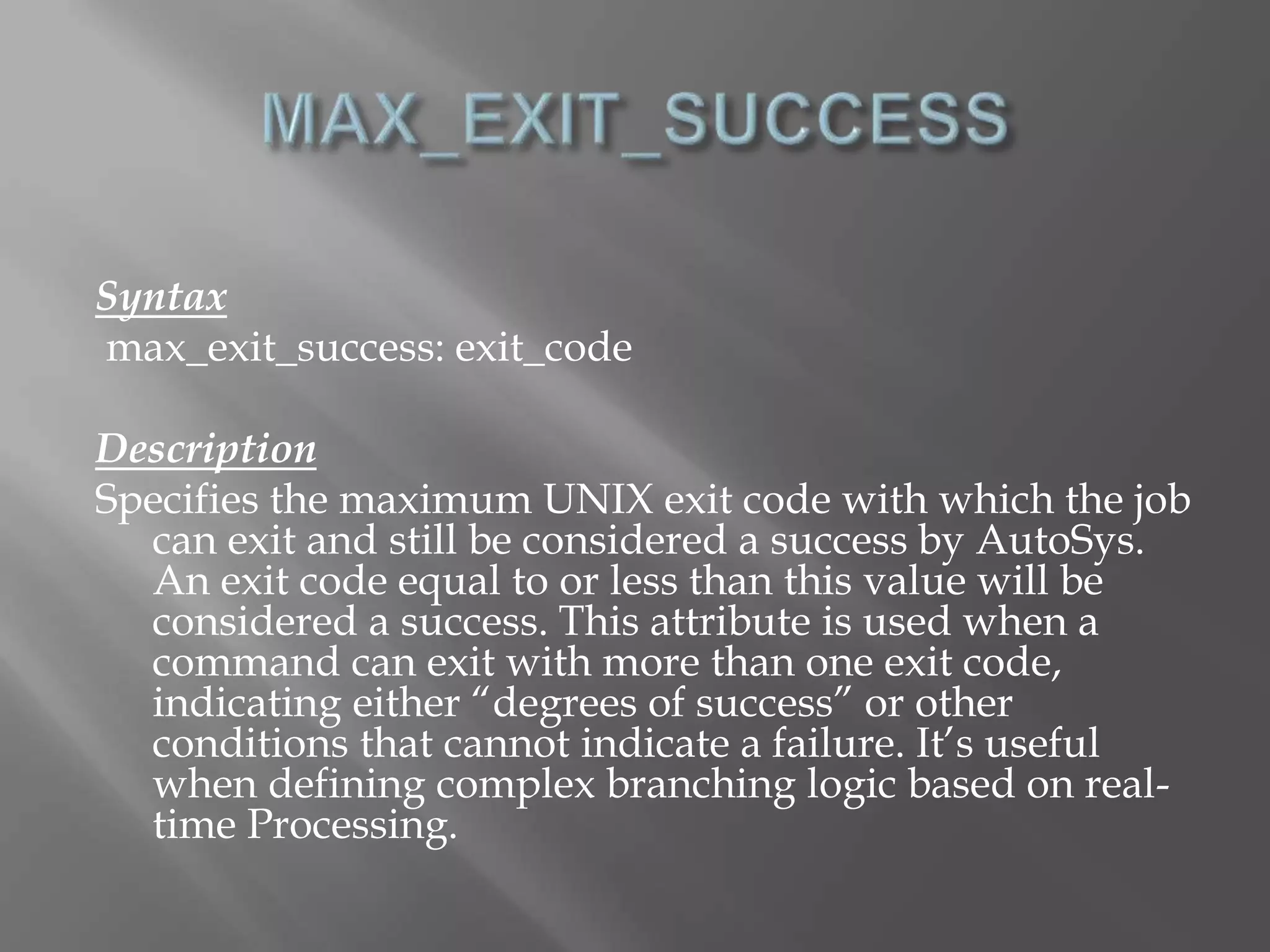 Syntax 
max_exit_success: exit_code 
Description 
Specifies the maximum UNIX exit code with which the job 
can exit and still be considered a success by AutoSys. 
An exit code equal to or less than this value will be 
considered a success. This attribute is used when a 
command can exit with more than one exit code, 
indicating either “degrees of success” or other 
conditions that cannot indicate a failure. It’s useful 
when defining complex branching logic based on real-time 
Processing. 
 