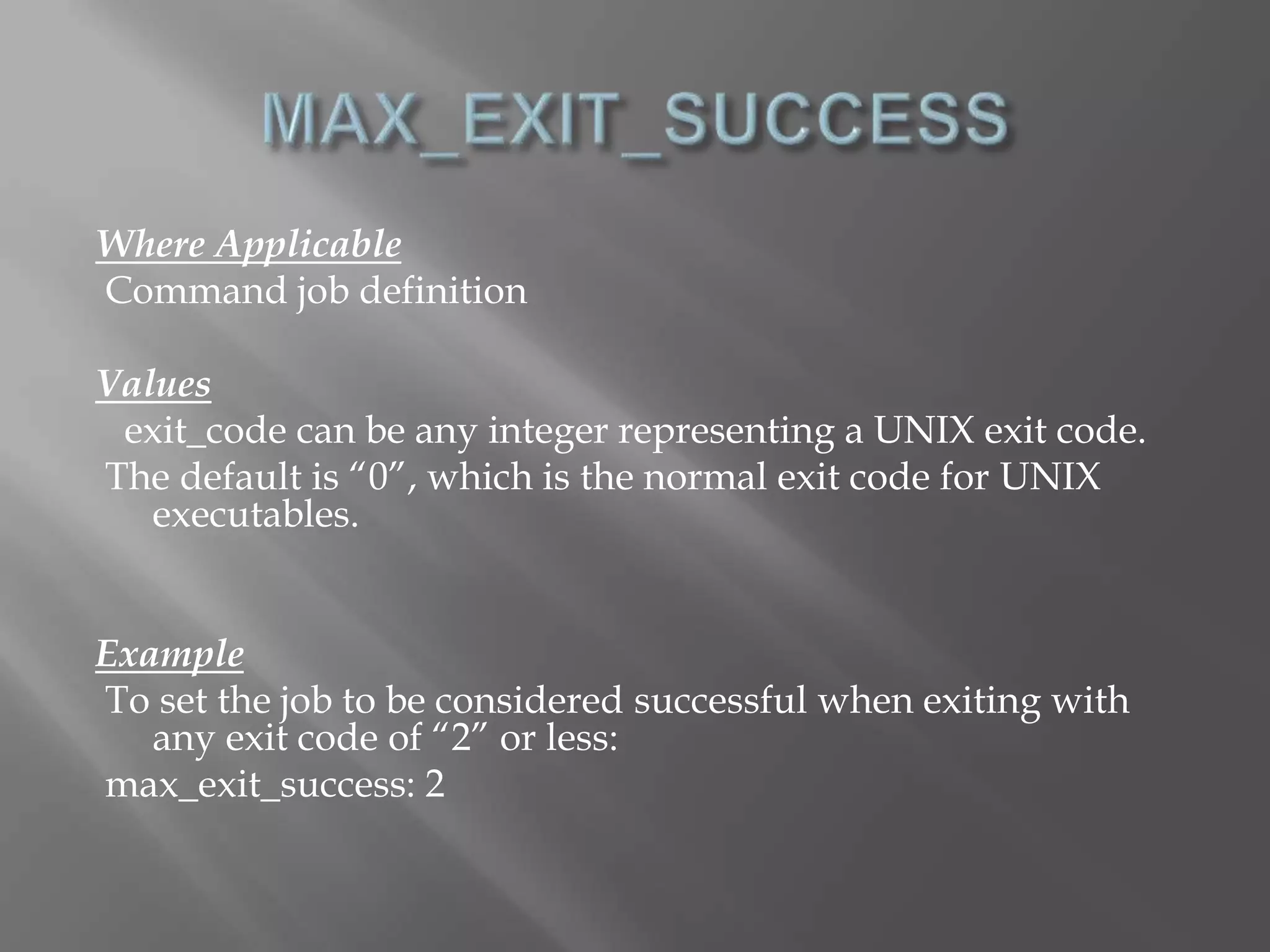Where Applicable 
Command job definition 
Values 
exit_code can be any integer representing a UNIX exit code. 
The default is “0”, which is the normal exit code for UNIX 
executables. 
Example 
To set the job to be considered successful when exiting with 
any exit code of “2” or less: 
max_exit_success: 2 
 