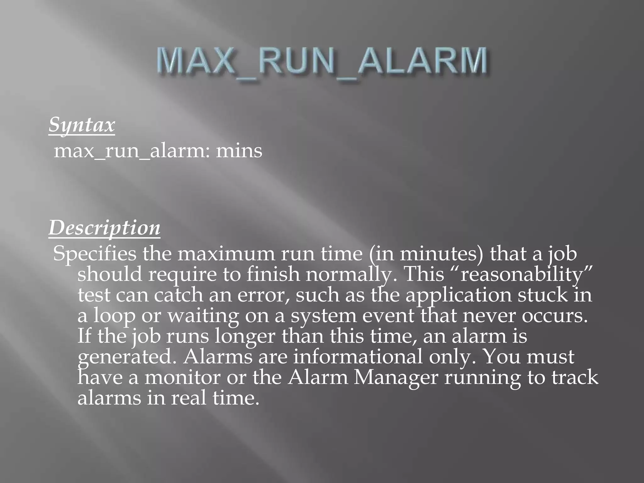 Syntax 
max_run_alarm: mins 
Description 
Specifies the maximum run time (in minutes) that a job 
should require to finish normally. This “reasonability” 
test can catch an error, such as the application stuck in 
a loop or waiting on a system event that never occurs. 
If the job runs longer than this time, an alarm is 
generated. Alarms are informational only. You must 
have a monitor or the Alarm Manager running to track 
alarms in real time. 
 