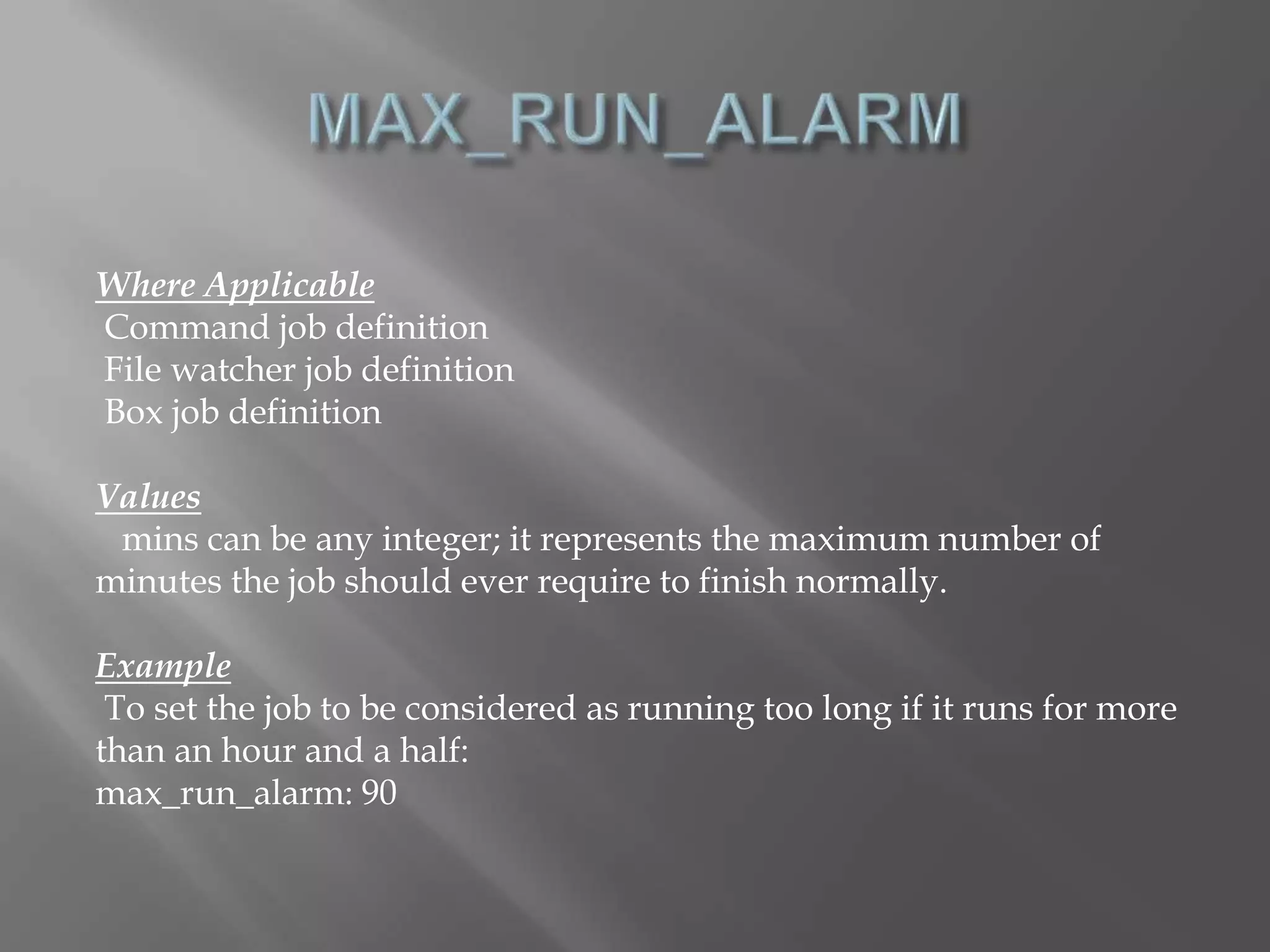 Where Applicable 
Command job definition 
File watcher job definition 
Box job definition 
Values 
mins can be any integer; it represents the maximum number of 
minutes the job should ever require to finish normally. 
Example 
To set the job to be considered as running too long if it runs for more 
than an hour and a half: 
max_run_alarm: 90 
 