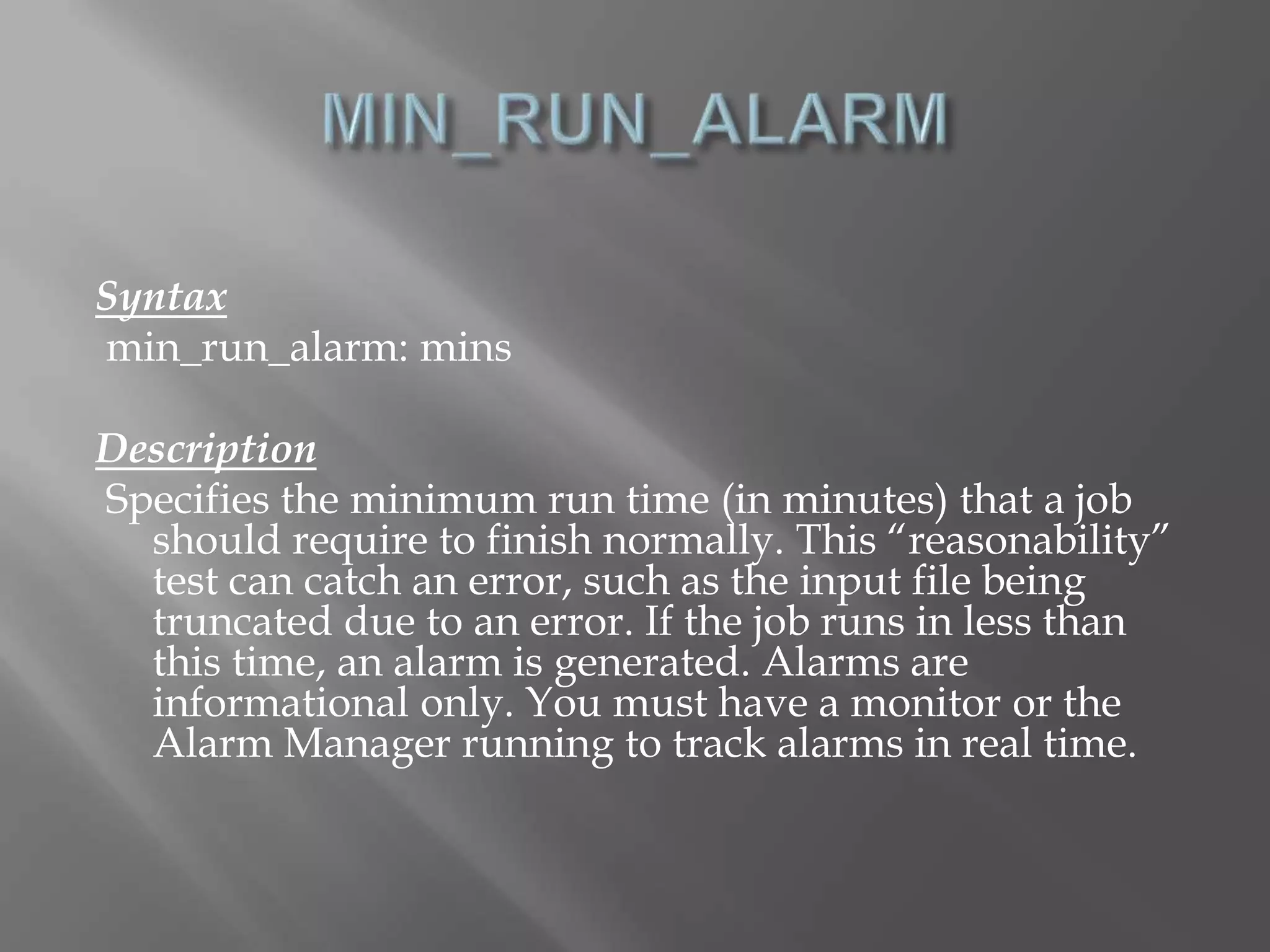 Syntax 
min_run_alarm: mins 
Description 
Specifies the minimum run time (in minutes) that a job 
should require to finish normally. This “reasonability” 
test can catch an error, such as the input file being 
truncated due to an error. If the job runs in less than 
this time, an alarm is generated. Alarms are 
informational only. You must have a monitor or the 
Alarm Manager running to track alarms in real time. 
 