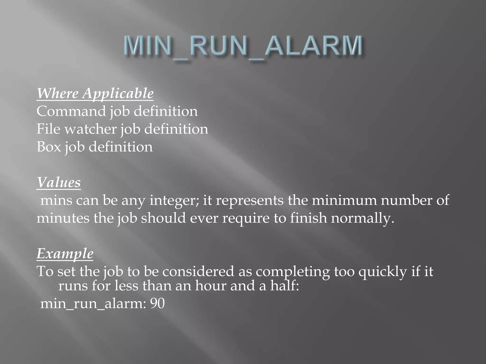 Where Applicable 
Command job definition 
File watcher job definition 
Box job definition 
Values 
mins can be any integer; it represents the minimum number of 
minutes the job should ever require to finish normally. 
Example 
To set the job to be considered as completing too quickly if it 
runs for less than an hour and a half: 
min_run_alarm: 90 
 