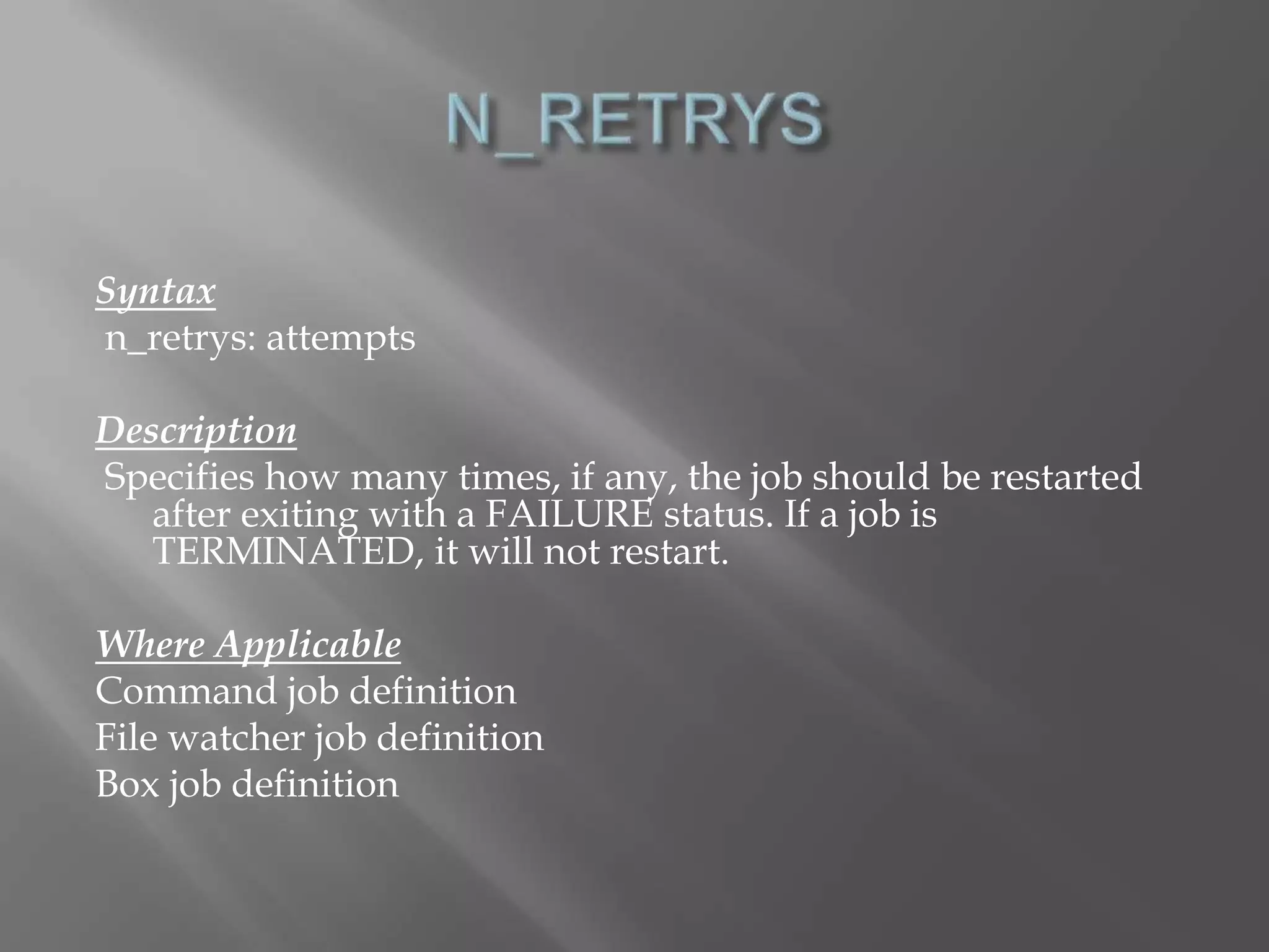 Syntax 
n_retrys: attempts 
Description 
Specifies how many times, if any, the job should be restarted 
after exiting with a FAILURE status. If a job is 
TERMINATED, it will not restart. 
Where Applicable 
Command job definition 
File watcher job definition 
Box job definition 
 