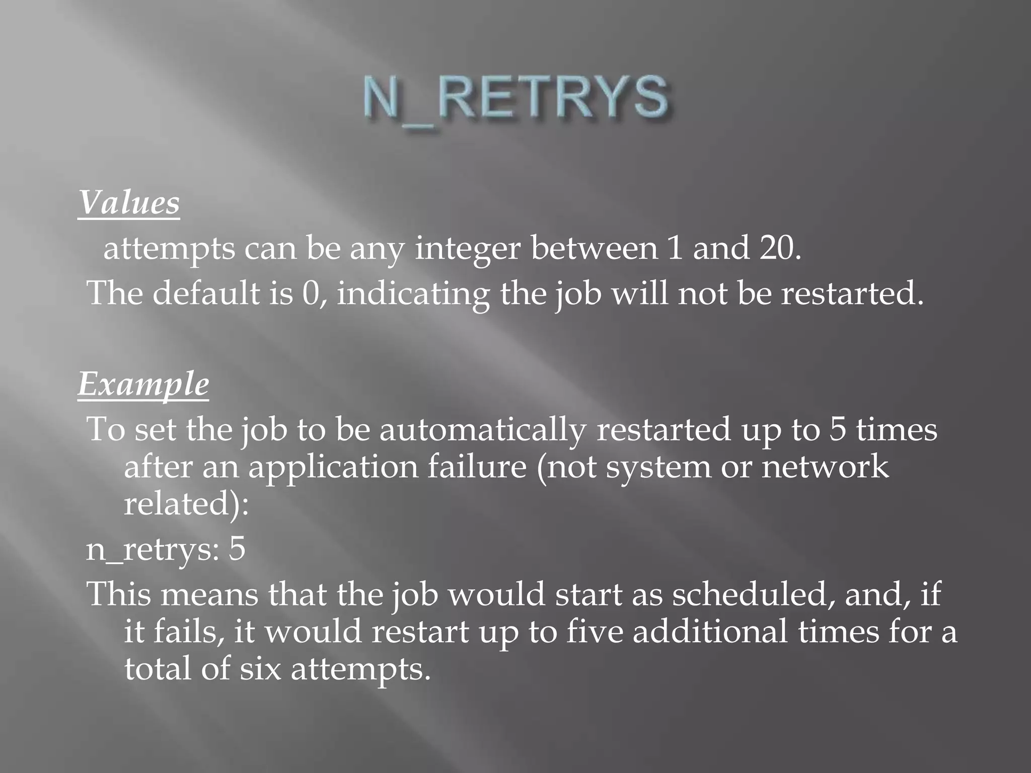 Values 
attempts can be any integer between 1 and 20. 
The default is 0, indicating the job will not be restarted. 
Example 
To set the job to be automatically restarted up to 5 times 
after an application failure (not system or network 
related): 
n_retrys: 5 
This means that the job would start as scheduled, and, if 
it fails, it would restart up to five additional times for a 
total of six attempts. 
 