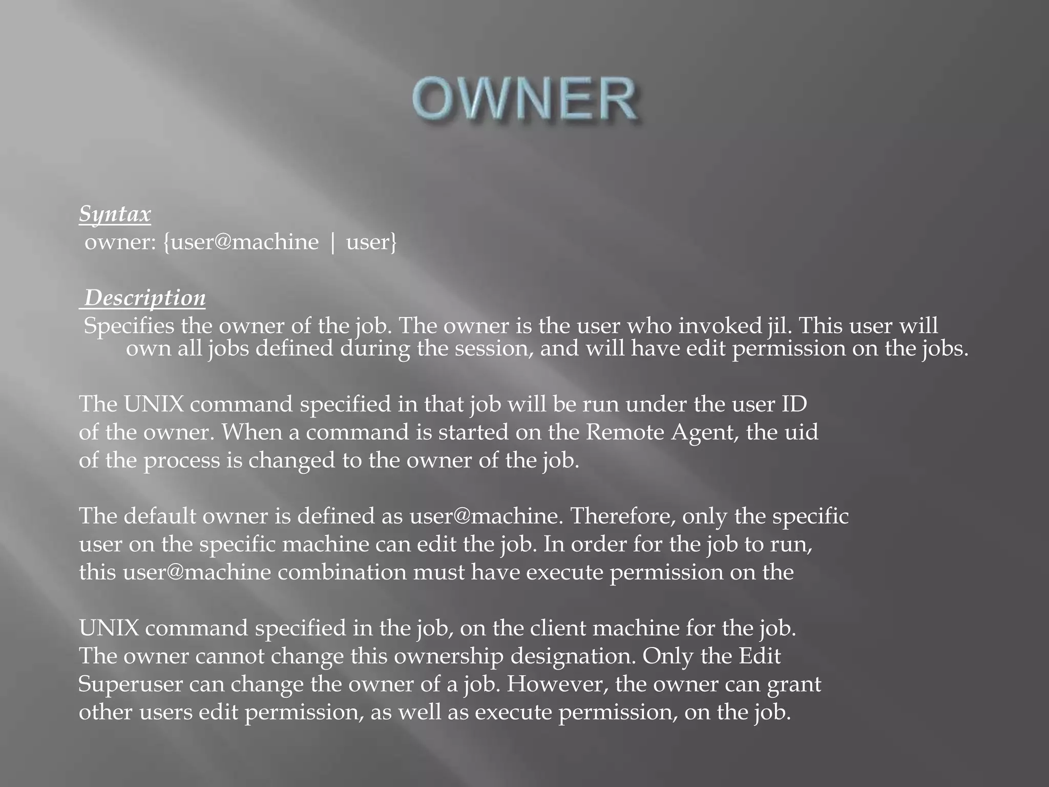 Syntax 
owner: {user@machine | user} 
Description 
Specifies the owner of the job. The owner is the user who invoked jil. This user will 
own all jobs defined during the session, and will have edit permission on the jobs. 
The UNIX command specified in that job will be run under the user ID 
of the owner. When a command is started on the Remote Agent, the uid 
of the process is changed to the owner of the job. 
The default owner is defined as user@machine. Therefore, only the specific 
user on the specific machine can edit the job. In order for the job to run, 
this user@machine combination must have execute permission on the 
UNIX command specified in the job, on the client machine for the job. 
The owner cannot change this ownership designation. Only the Edit 
Superuser can change the owner of a job. However, the owner can grant 
other users edit permission, as well as execute permission, on the job. 
 