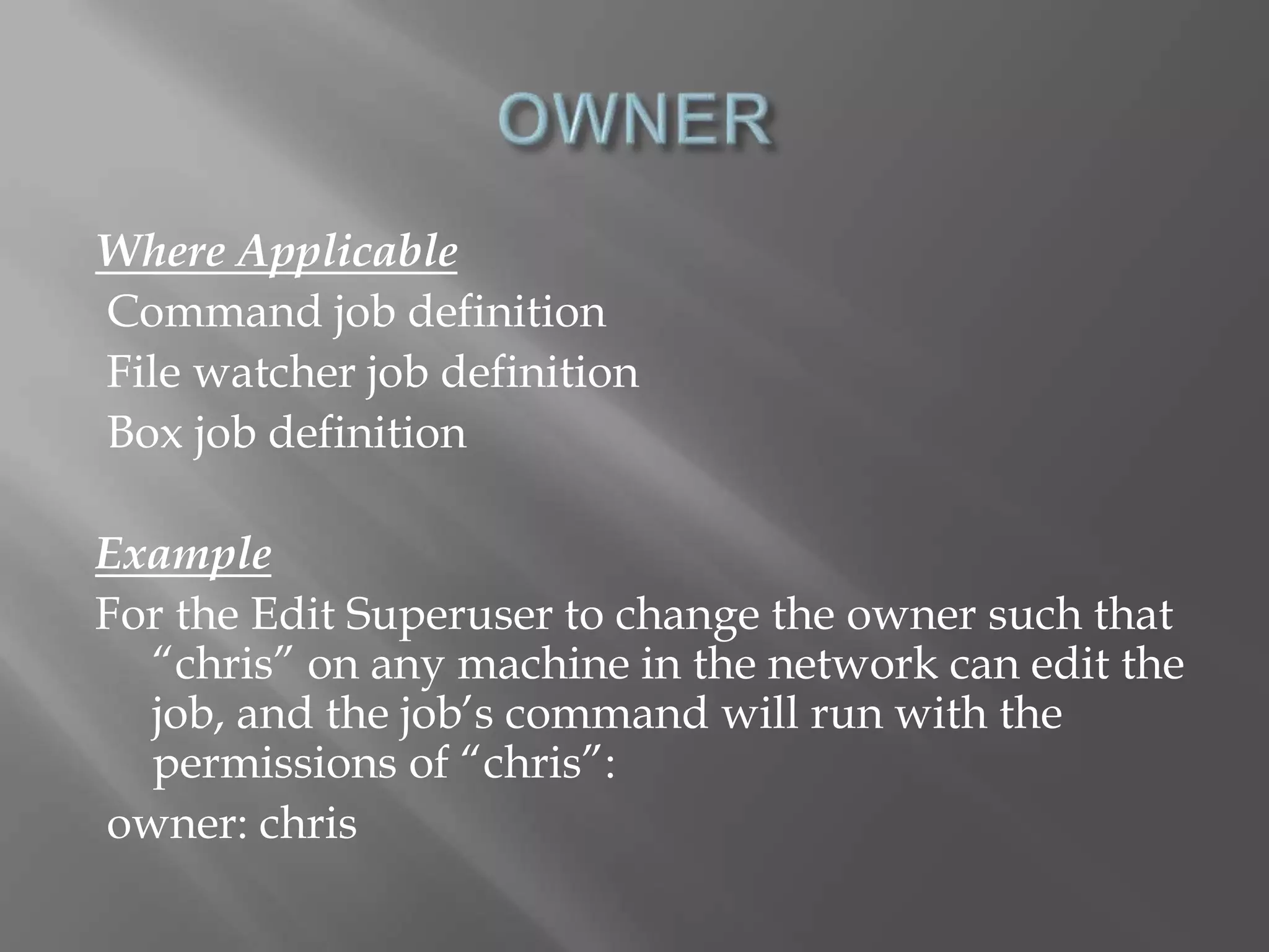 Where Applicable 
Command job definition 
File watcher job definition 
Box job definition 
Example 
For the Edit Superuser to change the owner such that 
“chris” on any machine in the network can edit the 
job, and the job’s command will run with the 
permissions of “chris”: 
owner: chris 
 
