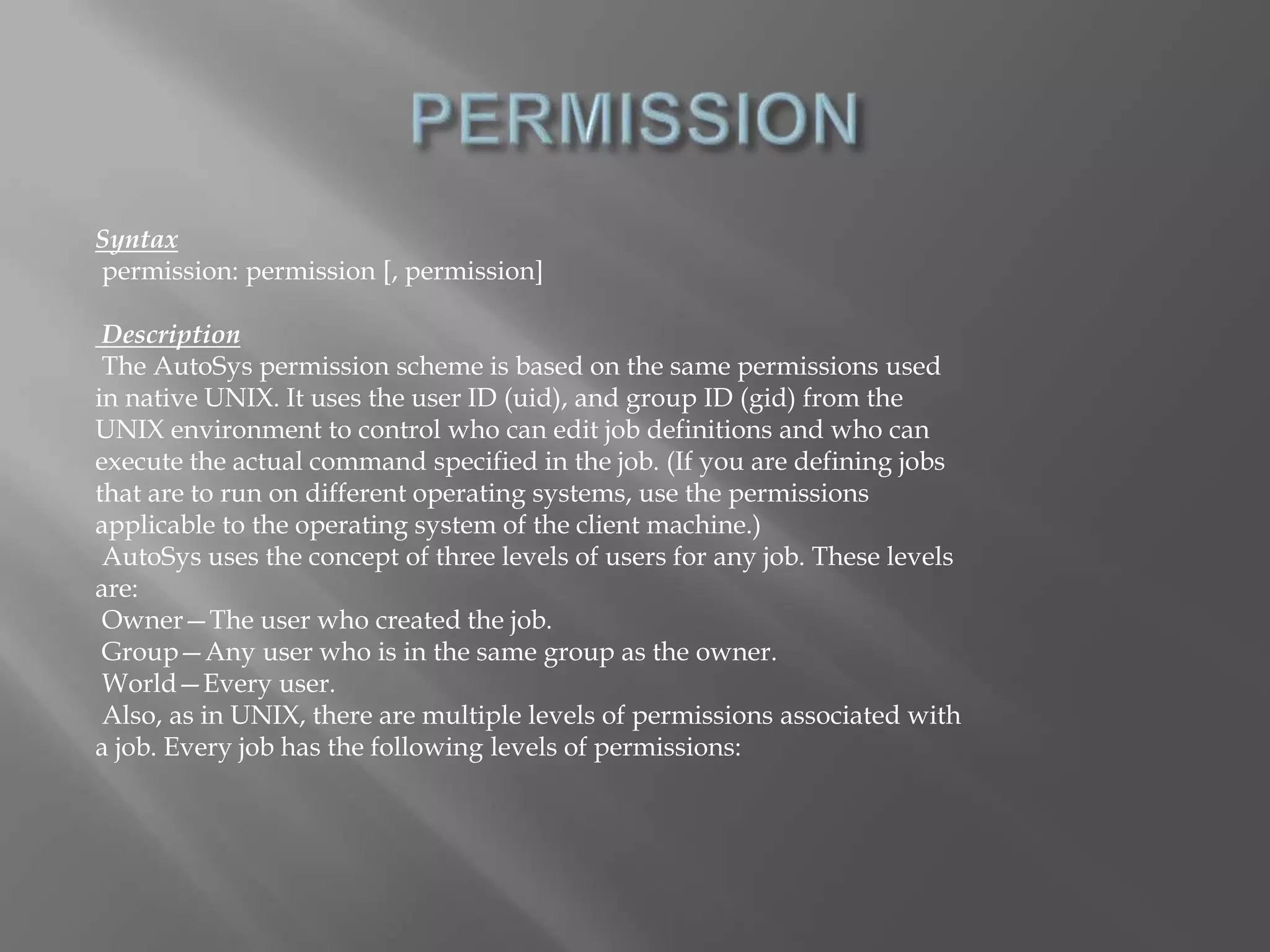 Syntax 
permission: permission [, permission] 
Description 
The AutoSys permission scheme is based on the same permissions used 
in native UNIX. It uses the user ID (uid), and group ID (gid) from the 
UNIX environment to control who can edit job definitions and who can 
execute the actual command specified in the job. (If you are defining jobs 
that are to run on different operating systems, use the permissions 
applicable to the operating system of the client machine.) 
AutoSys uses the concept of three levels of users for any job. These levels 
are: 
Owner—The user who created the job. 
Group—Any user who is in the same group as the owner. 
World—Every user. 
Also, as in UNIX, there are multiple levels of permissions associated with 
a job. Every job has the following levels of permissions: 
 