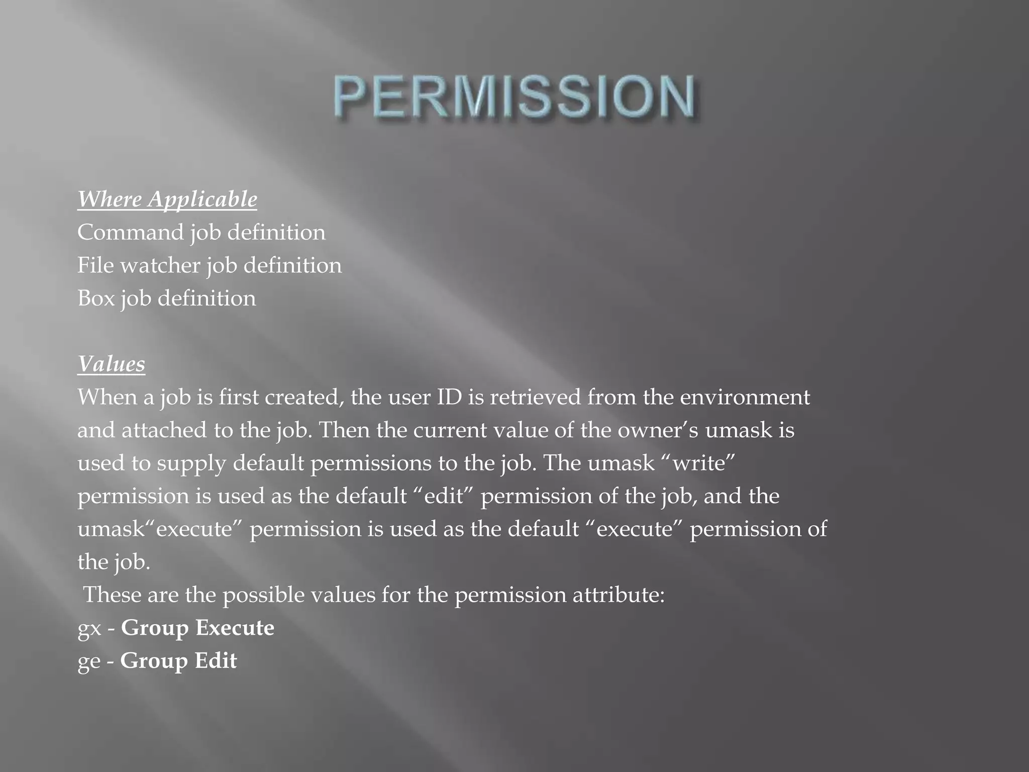 Where Applicable 
Command job definition 
File watcher job definition 
Box job definition 
Values 
When a job is first created, the user ID is retrieved from the environment 
and attached to the job. Then the current value of the owner’s umask is 
used to supply default permissions to the job. The umask “write” 
permission is used as the default “edit” permission of the job, and the 
umask“execute” permission is used as the default “execute” permission of 
the job. 
These are the possible values for the permission attribute: 
gx - Group Execute 
ge - Group Edit 
 