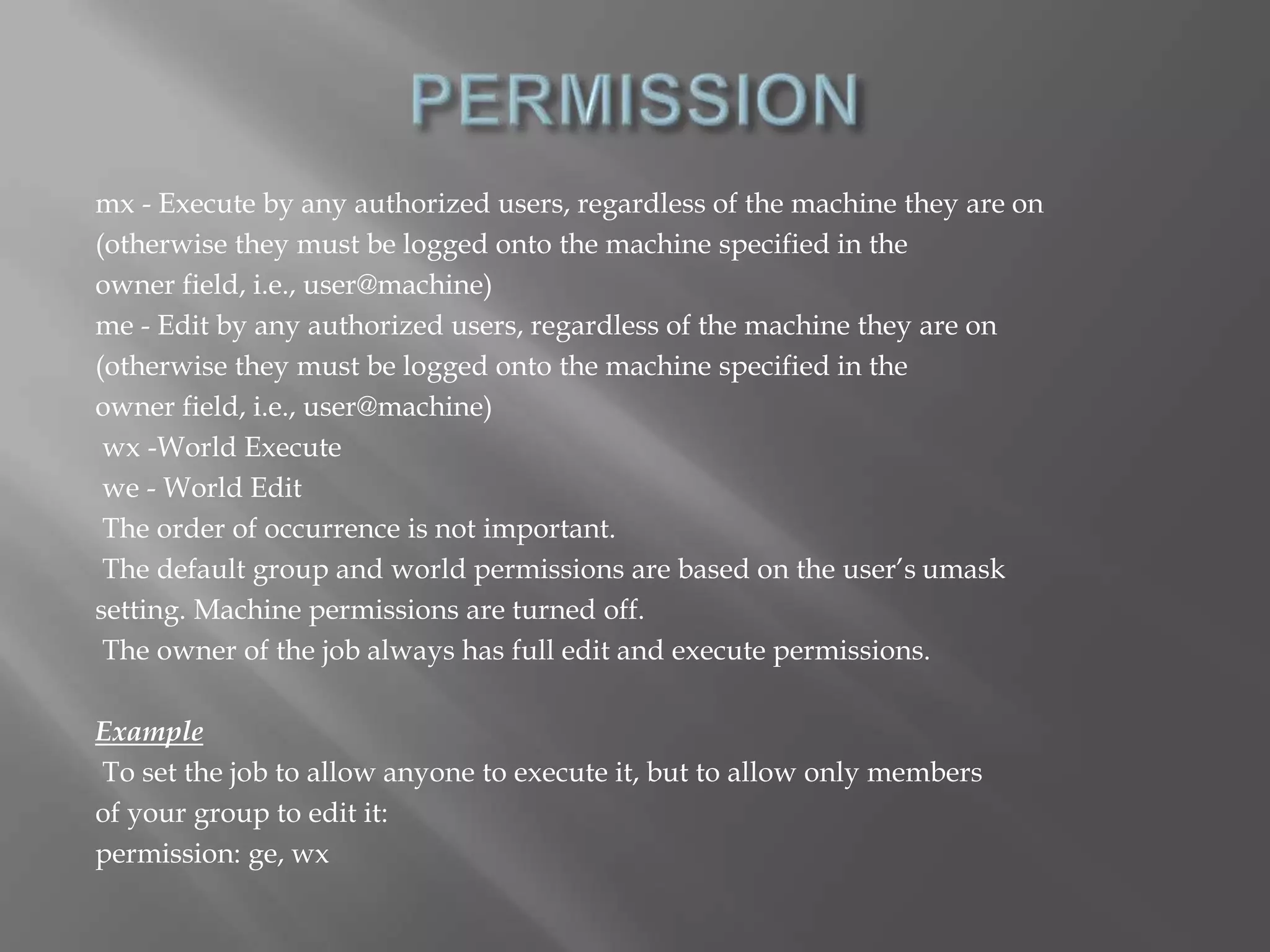 mx - Execute by any authorized users, regardless of the machine they are on 
(otherwise they must be logged onto the machine specified in the 
owner field, i.e., user@machine) 
me - Edit by any authorized users, regardless of the machine they are on 
(otherwise they must be logged onto the machine specified in the 
owner field, i.e., user@machine) 
wx -World Execute 
we - World Edit 
The order of occurrence is not important. 
The default group and world permissions are based on the user’s umask 
setting. Machine permissions are turned off. 
The owner of the job always has full edit and execute permissions. 
Example 
To set the job to allow anyone to execute it, but to allow only members 
of your group to edit it: 
permission: ge, wx 
 