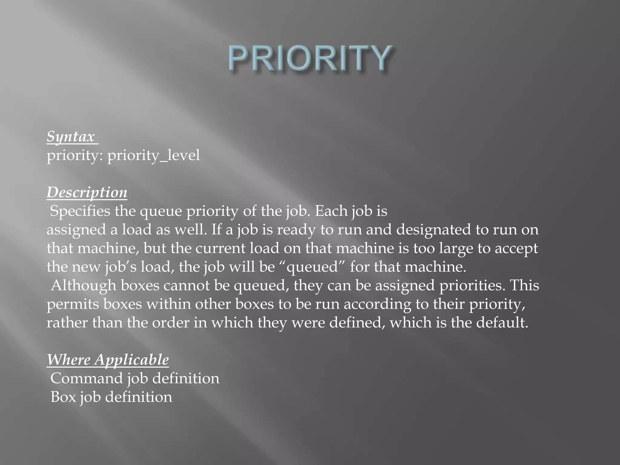 Syntax 
priority: priority_level 
Description 
Specifies the queue priority of the job. Each job is 
assigned a load as well. If a job is ready to run and designated to run on 
that machine, but the current load on that machine is too large to accept 
the new job’s load, the job will be “queued” for that machine. 
Although boxes cannot be queued, they can be assigned priorities. This 
permits boxes within other boxes to be run according to their priority, 
rather than the order in which they were defined, which is the default. 
Where Applicable 
Command job definition 
Box job definition 
 
