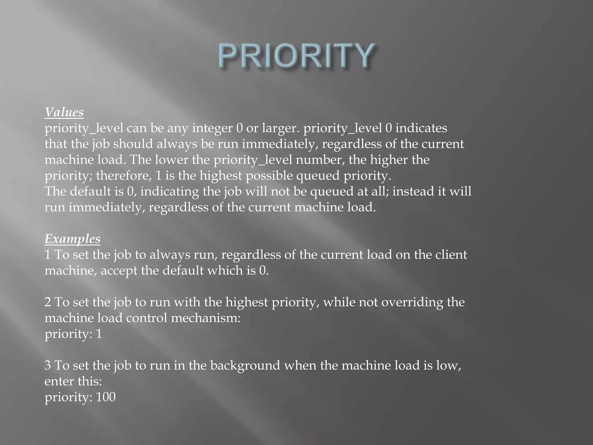 Values 
priority_level can be any integer 0 or larger. priority_level 0 indicates 
that the job should always be run immediately, regardless of the current 
machine load. The lower the priority_level number, the higher the 
priority; therefore, 1 is the highest possible queued priority. 
The default is 0, indicating the job will not be queued at all; instead it will 
run immediately, regardless of the current machine load. 
Examples 
1 To set the job to always run, regardless of the current load on the client 
machine, accept the default which is 0. 
2 To set the job to run with the highest priority, while not overriding the 
machine load control mechanism: 
priority: 1 
3 To set the job to run in the background when the machine load is low, 
enter this: 
priority: 100 
 
