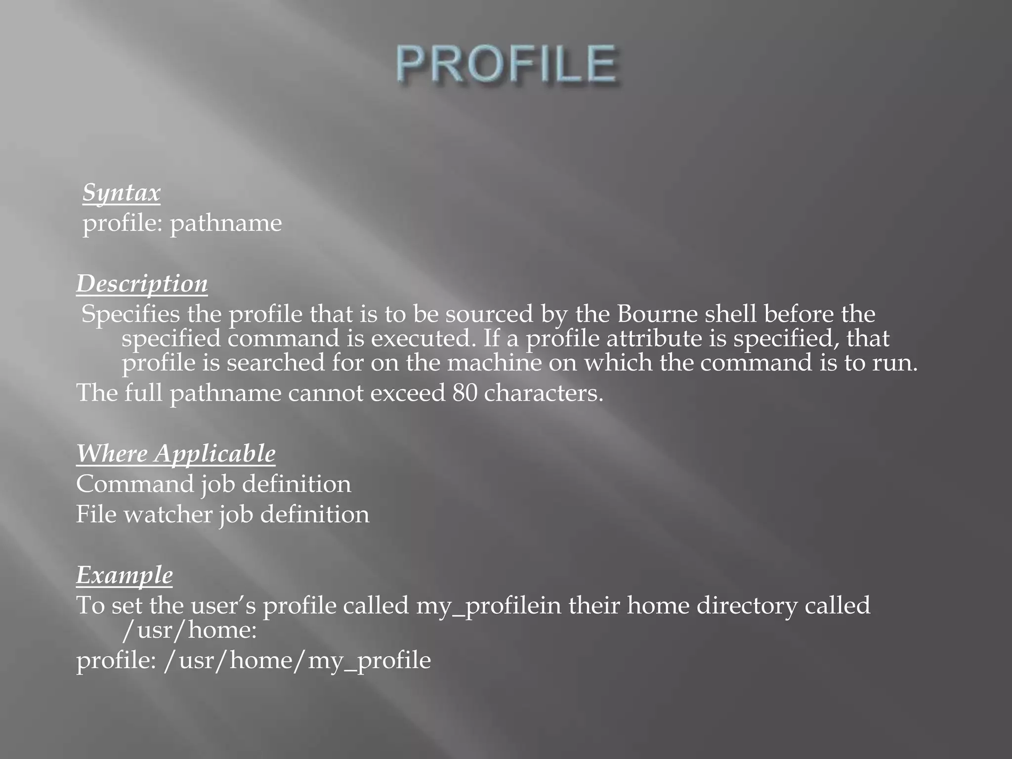 Syntax 
profile: pathname 
Description 
Specifies the profile that is to be sourced by the Bourne shell before the 
specified command is executed. If a profile attribute is specified, that 
profile is searched for on the machine on which the command is to run. 
The full pathname cannot exceed 80 characters. 
Where Applicable 
Command job definition 
File watcher job definition 
Example 
To set the user’s profile called my_profilein their home directory called 
/usr/home: 
profile: /usr/home/my_profile 
 