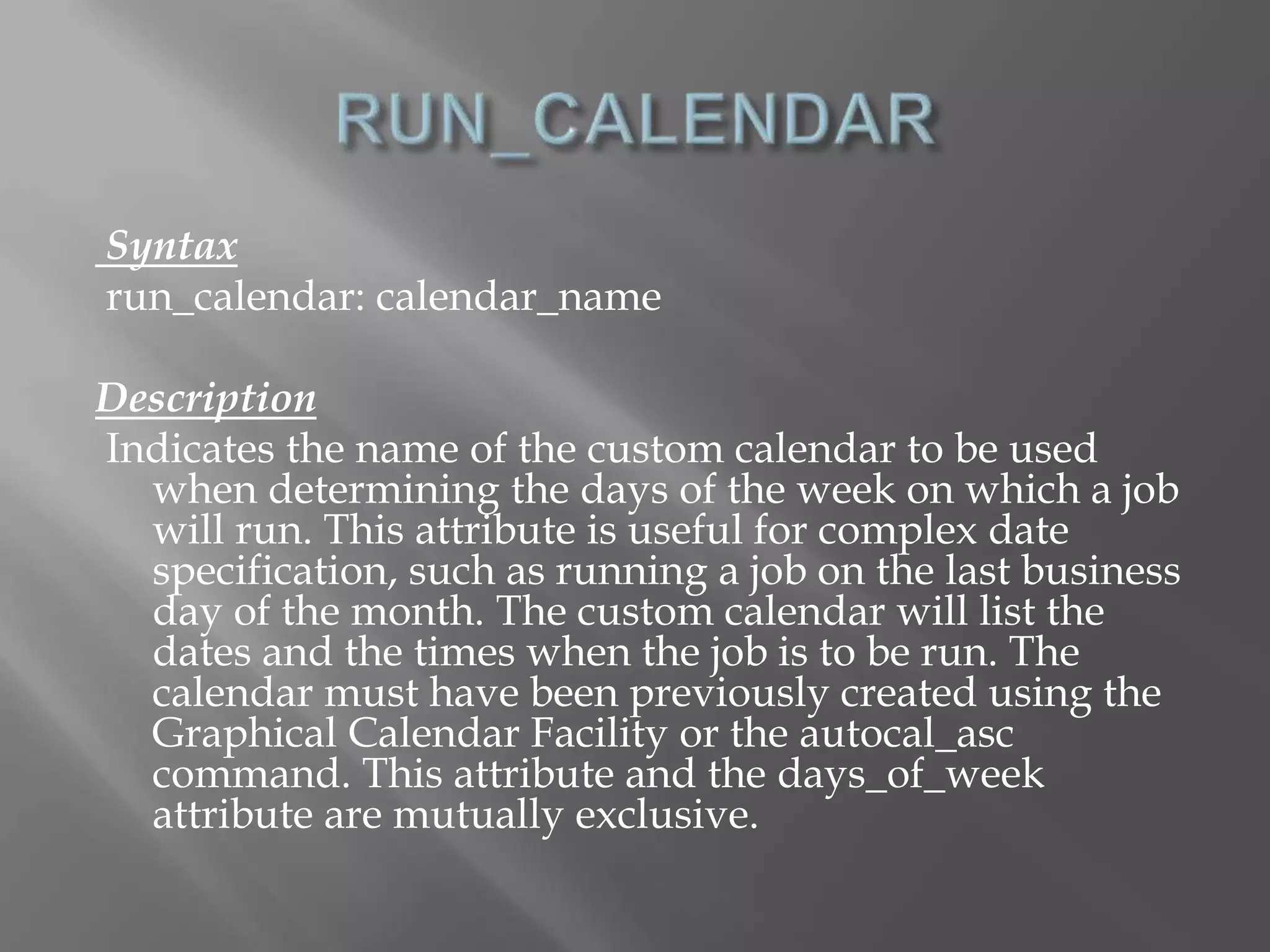 Syntax 
run_calendar: calendar_name 
Description 
Indicates the name of the custom calendar to be used 
when determining the days of the week on which a job 
will run. This attribute is useful for complex date 
specification, such as running a job on the last business 
day of the month. The custom calendar will list the 
dates and the times when the job is to be run. The 
calendar must have been previously created using the 
Graphical Calendar Facility or the autocal_asc 
command. This attribute and the days_of_week 
attribute are mutually exclusive. 
 