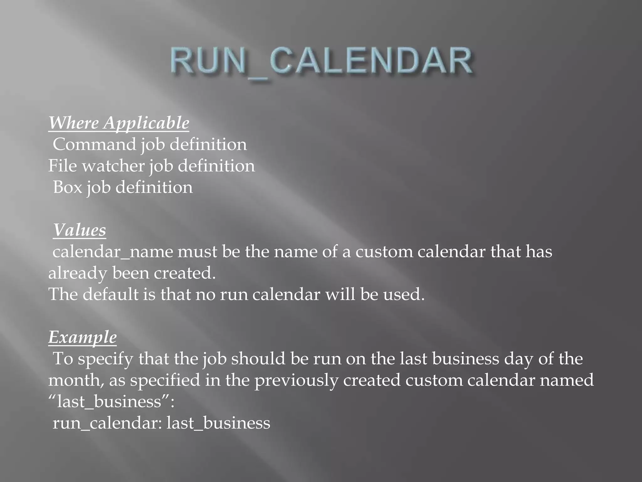 Where Applicable 
Command job definition 
File watcher job definition 
Box job definition 
Values 
calendar_name must be the name of a custom calendar that has 
already been created. 
The default is that no run calendar will be used. 
Example 
To specify that the job should be run on the last business day of the 
month, as specified in the previously created custom calendar named 
“last_business”: 
run_calendar: last_business 
 